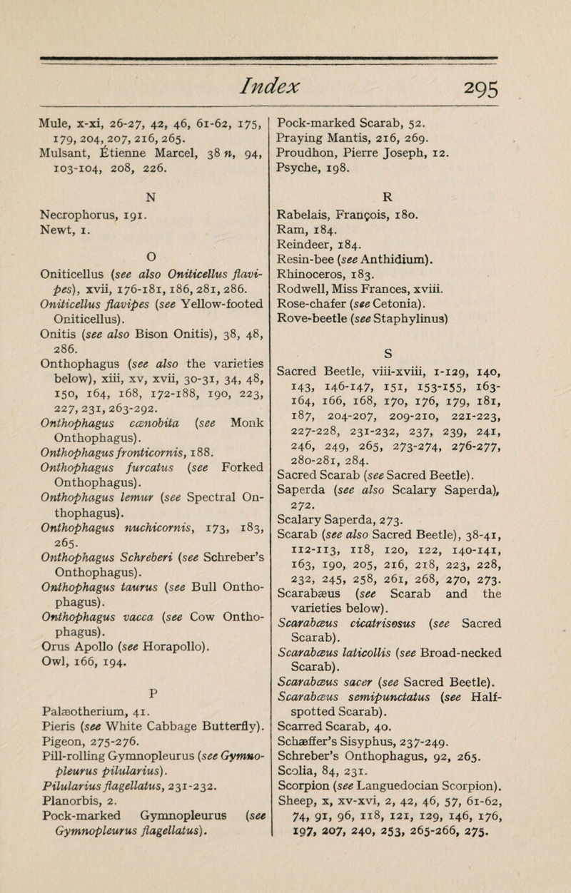 Mule, x-xi, 26-27, 42, 46, 61-62, 175, 179, 204, 207, 216, 265. Mulsant, Étienne Marcel, 38 n, 94, 103-104, 208, 226. N Necrophorus, 191. Newt, 1. O Oniticellus (see also Oniticellus flavi- pes), xvii, 176-181,186,281,286. Oniticellus flavipes (see Yellow-footed Oniticellus). Onitis (see also Bison Onitis), 38, 48, 286. Onthophagus (see also the varieties below), xiii, xv, xvii, 30-31, 34, 48, 150, 164, 168, 172-188, 190, 223, 227, 231, 263-292. Onthophagus ccenobita (see Monk Onthophagus). Onthophagus fronticornis, 188. Onthophagus furcatus (see Forked Onthophagus). Onthophagus lemtir (see Spectral On¬ thophagus). Onthophagus nuchicornis, 173, 183, 265. Onthophagus Schreberi (see Schreber’s Onthophagus). Onthophagus taurus (see Bull Ontho¬ phagus). Onthophagus vacca (see Cow Ontho¬ phagus). Orus Apollo (see Horapollo). Owl, 166, 194. P Palaeotherium, 41. Pieris (see White Cabbage Butterfly). Pigeon, 275-276. Pill-rolling Gymnopleurus (see Gymno- pleurus pilularius). Pilularius flagellatus, 231-232. Planorbis, 2. Pock-marked Gymnopleurus (see Gymnopleurus flagellatus). Pock-marked Scarab, 52. Praying Mantis, 216, 269. Proudhon, Pierre Joseph, 12. Psyche, 198. R Rabelais, François, 180. Ram, 184. Reindeer, 184. Resin-bee (see Anthidium). Rhinoceros, 183. Rodwell, Miss Frances, xviii. Rose-chafer (see Cetonia). Rove-beetle (see Staphylinus) S Sacred Beetle, viii-xviii, 1-129, 140, 143, 146-147, 151, I53-I55, 163- 164, 166, 168, 170, 176, 179, 181, 187, 204-207, 209-210, 221-223, 227-228, 231-232, 237, 239, 24r, 246, 249, 265, 273-274, 276-277, 280-281, 284. Sacred Scarab (see Sacred Beetle). Saperda (see also Sealary Saperda), 272. Sealary Saperda, 273. Scarab (see also Sacred Beetle), 38-41, 112-113, 118, 120, 122, 140-141, 163, 190, 205, 216, 218, 223, 228, 232, 245, 258, 261, 268, 270, 273- Scarabaeus (see Scarab and the varieties below). Scarabceus cicatrisosus (see Sacred Scarab). Scarabceus laticollis (see Broad-necked Scarab). Scarabceus sacer (see Sacred Beetle). Scarabceus semipunctatus (see Half- spotted Scarab). Scarred Scarab, 40. Schaeffer’s Sisyphus, 237-249. Schreber’s Onthophagus, 92, 265. Scolia, 84, 23 x. Scorpion (see Languedocian Scorpion). Sheep, x, xv-xvi, 2, 42, 46, 57, 61-62, 74, 9i, 96, 118, 121, 129, 146, 176, 197, 207, 240, 253, 265-266, 275.