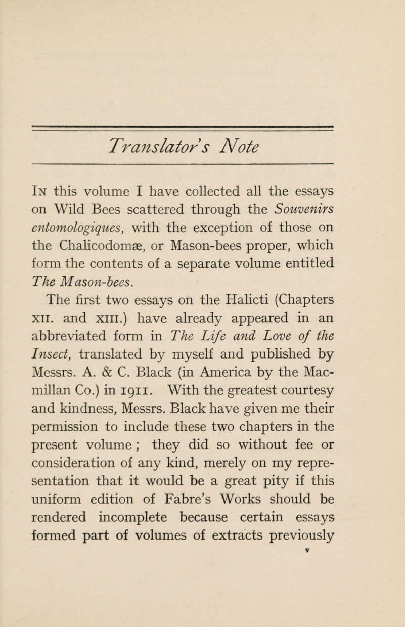 Translator s Note In this volume I have collected all the essays on Wild Bees scattered through the Souvenirs entomologiques, with the exception of those on the Chalicodomæ, or Mason-bees proper, which form the contents of a separate volume entitled The Mason-bees. The first two essays on the Halicti (Chapters xii. and xiii.) have already appeared in an abbreviated form in The Life and Love of the Insect, translated by myself and published by Messrs. A. & C. Black (in America by the Mac¬ millan Co.) in 1911. With the greatest courtesy and kindness, Messrs. Black have given me their permission to include these two chapters in the present volume ; they did so without fee or consideration of any kind, merely on my repre¬ sentation that it would be a great pity if this uniform edition of Fabre’s Works should be rendered incomplete because certain essays formed part of volumes of extracts previously