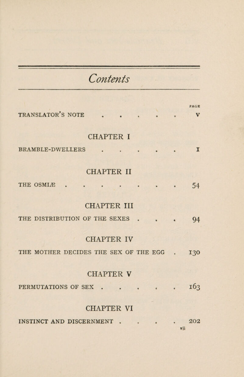 Contents PAGE translator's note.V CHAPTER I BRAMBLE-DWELLERS.I CHAPTER II THE OSMIÆ.54 CHAPTER III THE DISTRIBUTION OF THE SEXES ... 94 CHAPTER IV THE MOTHER DECIDES THE SEX OF THE EGG . I30 CHAPTER V PERMUTATIONS OF SEX.163 CHAPTER VI INSTINCT AND DISCERNMENT 202