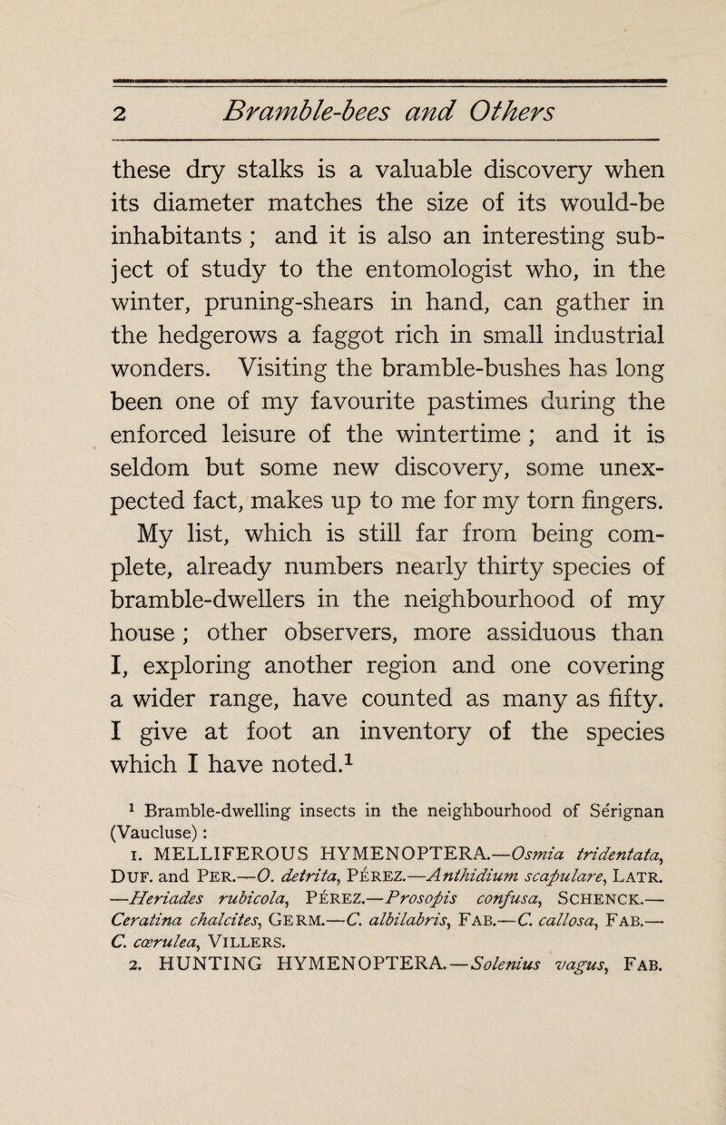 these dry stalks is a valuable discovery when its diameter matches the size of its would-be inhabitants ; and it is also an interesting sub¬ ject of study to the entomologist who, in the winter, pruning-shears in hand, can gather in the hedgerows a faggot rich in small industrial wonders. Visiting the bramble-bushes has long been one of my favourite pastimes during the enforced leisure of the wintertime ; and it is seldom but some new discovery, some unex¬ pected fact, makes up to me for my torn fingers. My list, which is still far from being com¬ plete, already numbers nearly thirty species of bramble-dwellers in the neighbourhood of my house ; other observers, more assiduous than I, exploring another region and one covering a wider range, have counted as many as fifty. I give at foot an inventory of the species which I have noted.1 1 Bramble-dwelling insects in the neighbourhood of Sérignan (Vaucluse) : 1. MELLIFEROUS HYMEN OPTERA.—Os?nia tridentata, Duf. and Per.—0. detrita, Pérez.—Anthidium scapulare, Latr. —Heriades rubicola, PÉREZ.—Prosopis confusa, Schenck.— Ceratina chalcites, Germ.—C. albilabris, Fab.—C. callosa, Fab.— C. cœrulea, VlLLERS. 2. HUNTING HYMEN OPTER A. — Solenius vagus, Fab.