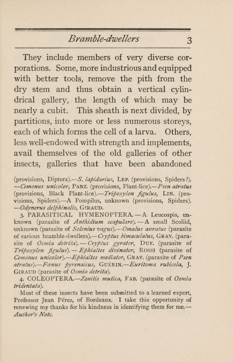 They include members of very diverse cor¬ porations. Some, more industrious and equipped with better tools, remove the pith from the dry stem and thus obtain a vertical cylin¬ drical gallery, the length of which may be nearly a cubit. This sheath is next divided, by partitions, into more or less numerous storeys, each of which forms the cell of a larva. Others, less well-endowed with strength and implements, avail themselves of the old galleries of other insects, galleries that have been abandoned (provisions, Diptera).—S. lapidarius, Lep. (provisions, Spiders?). —Cemonus unicolor, Panz. (provisions, Plant-lice).—Psen atratus (provisions, Black Plant-lice).—Triftoxylon Jigulus, Lin. (pro¬ visions, Spiders).—A Pompilus, unknown (provisions, Spiders). —Odynerus delphinalis, GlRAUD. 3. PARASITICAL HYMENOPTERA. — A Leucospis, un¬ known (parasite of Anthidium scapulare).— A small Scoliid, unknown (parasite of Solenius vagus).—Otnalus auratus (parasite of various bramble-dwellers).—Cryptus bimaculatus, Grav. (para¬ site of Osmia detritd). — Crypt us gyrator, Duf. (parasite of Tripoxylon Jigulus). — Ephialtes divinator, Rossi (parasite of Cemonus unicolor).—Ephialtes mediator, Grav. (parasite of Psen atratus).—Pœnus pyrenaicus, Guérin.—Euritoma rubicola, J. Giraud (parasite of Os?nia detrita). 4. COLEOPTERA.—Zonitis 7nutica, Fab. (parasite of Osmia tridentata). Most of these insects have been submitted to a learned expert, Professor Jean Pérez, of Bordeaux. I take this opportunity of renewing my thanks for his kindness in identifying them for me.— Author’s Note.