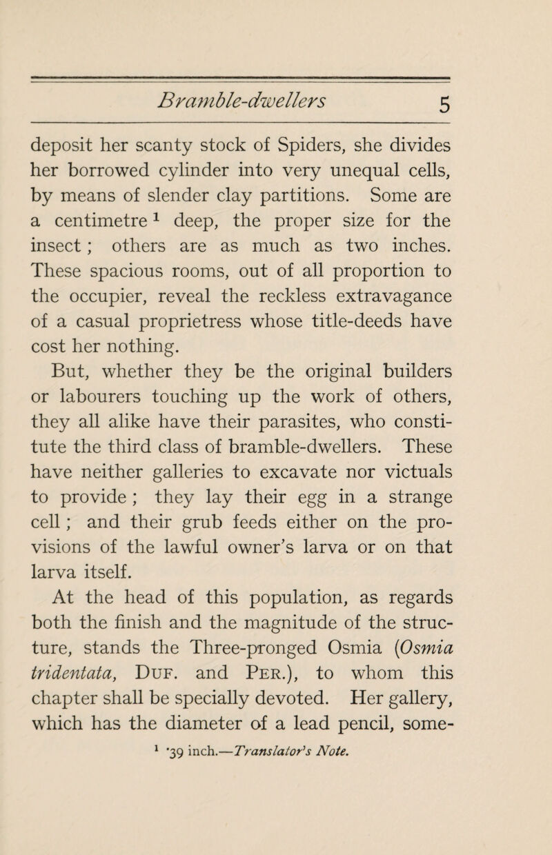 deposit her scanty stock of Spiders, she divides her borrowed cylinder into very unequal cells, by means of slender clay partitions. Some are a centimetre1 deep, the proper size for the insect ; others are as much as two inches. These spacious rooms, out of all proportion to the occupier, reveal the reckless extravagance of a casual proprietress whose title-deeds have cost her nothing. But, whether they be the original builders or labourers touching up the work of others, they all alike have their parasites, who consti¬ tute the third class of bramble-dwellers. These have neither galleries to excavate nor victuals to provide ; they lay their egg in a strange cell ; and their grub feeds either on the pro¬ visions of the lawful owner's larva or on that larva itself. At the head of this population, as regards both the finish and the magnitude of the struc¬ ture, stands the Three-pronged Osmia (Osmia tridentata, Duf. and Per.), to whom this chapter shall be specially devoted. Her gallery, which has the diameter of a lead pencil, some- 1 *39 inch.—Translators Note.