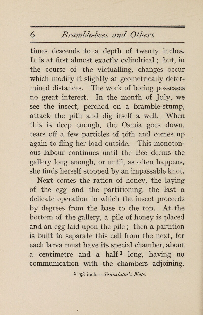 times descends to a depth of twenty inches. It is at first almost exactly cylindrical ; but, in the course of the victualling, changes occur which modify it slightly at geometrically deter¬ mined distances. The work of boring possesses no great interest. In the month of July, we see the insect, perched on a bramble-stump, attack the pith and dig itself a well. When this is deep enough, the Osmia goes down, tears off a few particles of pith and comes up again to fling her load outside. This monoton¬ ous labour continues until the Bee deems the gallery long enough, or until, as often happens, she finds herself stopped by an impassable knot. Next comes the ration of honey, the laying of the egg and the partitioning, the last a delicate operation to which the insect proceeds by degrees from the base to the top. At the bottom of the gallery, a pile of honey is placed and an egg laid upon the pile ; then a partition is built to separate this cell from the next, for each larva must have its special chamber, about a centimetre and a half1 long, having no communication with the chambers adjoining.