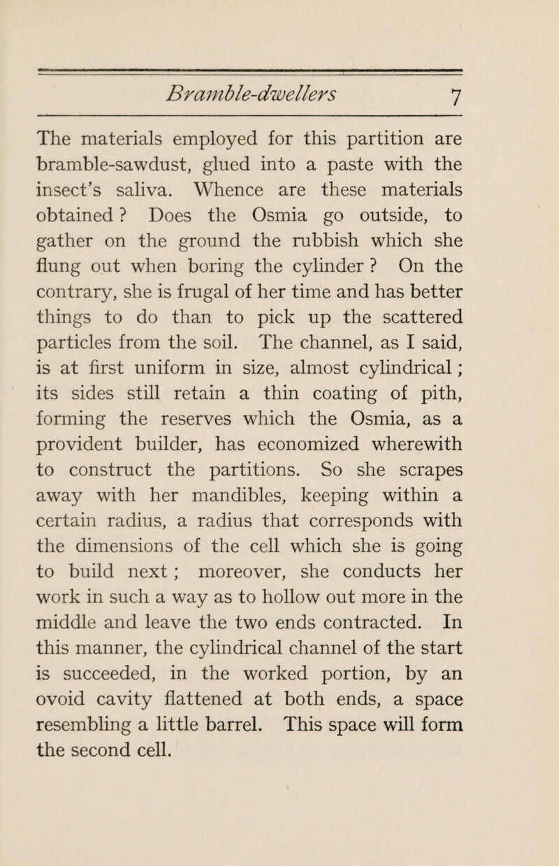 The materials employed for this partition are bramble-sawdust, glued into a paste with the insect’s saliva. Whence are these materials obtained ? Does the Osmia go outside, to gather on the ground the rubbish which she flung out when boring the cylinder ? On the contrary, she is frugal of her time and has better things to do than to pick up the scattered particles from the soil. The channel, as I said, is at first uniform in size, almost cylindrical ; its sides still retain a thin coating of pith, forming the reserves which the Osmia, as a provident builder, has economized wherewith to construct the partitions. So she scrapes away with her mandibles, keeping within a certain radius, a radius that corresponds with the dimensions of the cell which she is going to build next ; moreover, she conducts her work in such a way as to hollow out more in the middle and leave the two ends contracted. In this manner, the cylindrical channel of the start is succeeded, in the worked portion, by an ovoid cavity flattened at both ends, a space resembling a little barrel. This space will form the second cell.