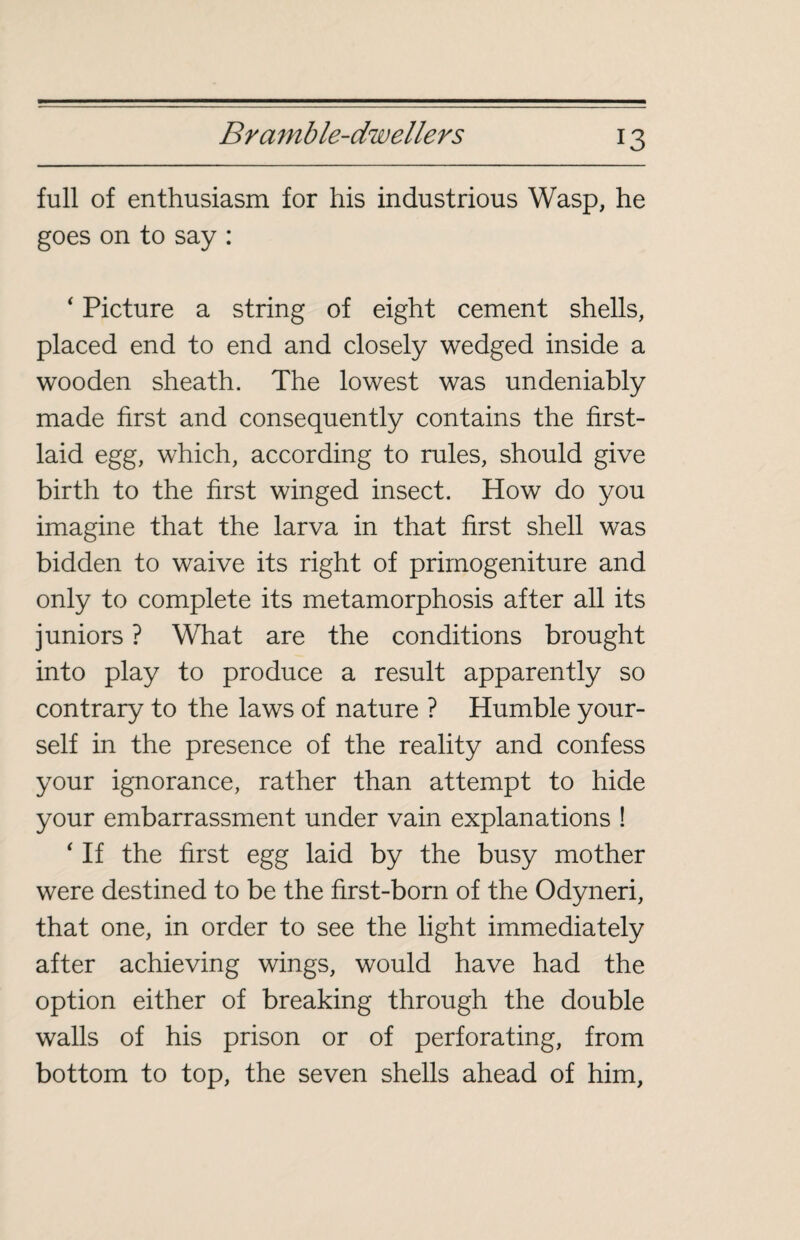 full of enthusiasm for his industrious Wasp, he goes on to say : ‘ Picture a string of eight cement shells, placed end to end and closely wedged inside a wooden sheath. The lowest was undeniably made first and consequently contains the first- laid egg, which, according to rules, should give birth to the first winged insect. How do you imagine that the larva in that first shell was bidden to waive its right of primogeniture and only to complete its metamorphosis after all its juniors ? What are the conditions brought into play to produce a result apparently so contrary to the laws of nature ? Humble your¬ self in the presence of the reality and confess your ignorance, rather than attempt to hide your embarrassment under vain explanations ! ‘ If the first egg laid by the busy mother were destined to be the first-born of the Odyneri, that one, in order to see the light immediately after achieving wings, would have had the option either of breaking through the double walls of his prison or of perforating, from bottom to top, the seven shells ahead of him,