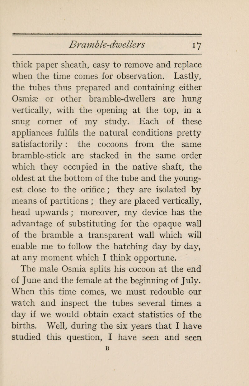 thick paper sheath, easy to remove and replace when the time comes for observation. Lastly, the tubes thus prepared and containing either Osmiæ or other bramble-dwellers are hung vertically, with the opening at the top, in a snug corner of my study. Each of these appliances fulfils the natural conditions pretty satisfactorily : the cocoons from the same bramble-stick are stacked in the same order which they occupied in the native shaft, the oldest at the bottom of the tube and the young¬ est close to the orifice ; they are isolated by means of partitions ; they are placed vertically, head upwards ; moreover, my device has the advantage of substituting for the opaque wal] of the bramble a transparent wall which will enable me to follow the hatching day by day, at any moment which I think opportune. The male Osmia splits his cocoon at the end of June and the female at the beginning of July. When this time comes, we must redouble our watch and inspect the tubes several times a day if we would obtain exact statistics of the births. Well, during the six years that I have studied this question, I have seen and seen B
