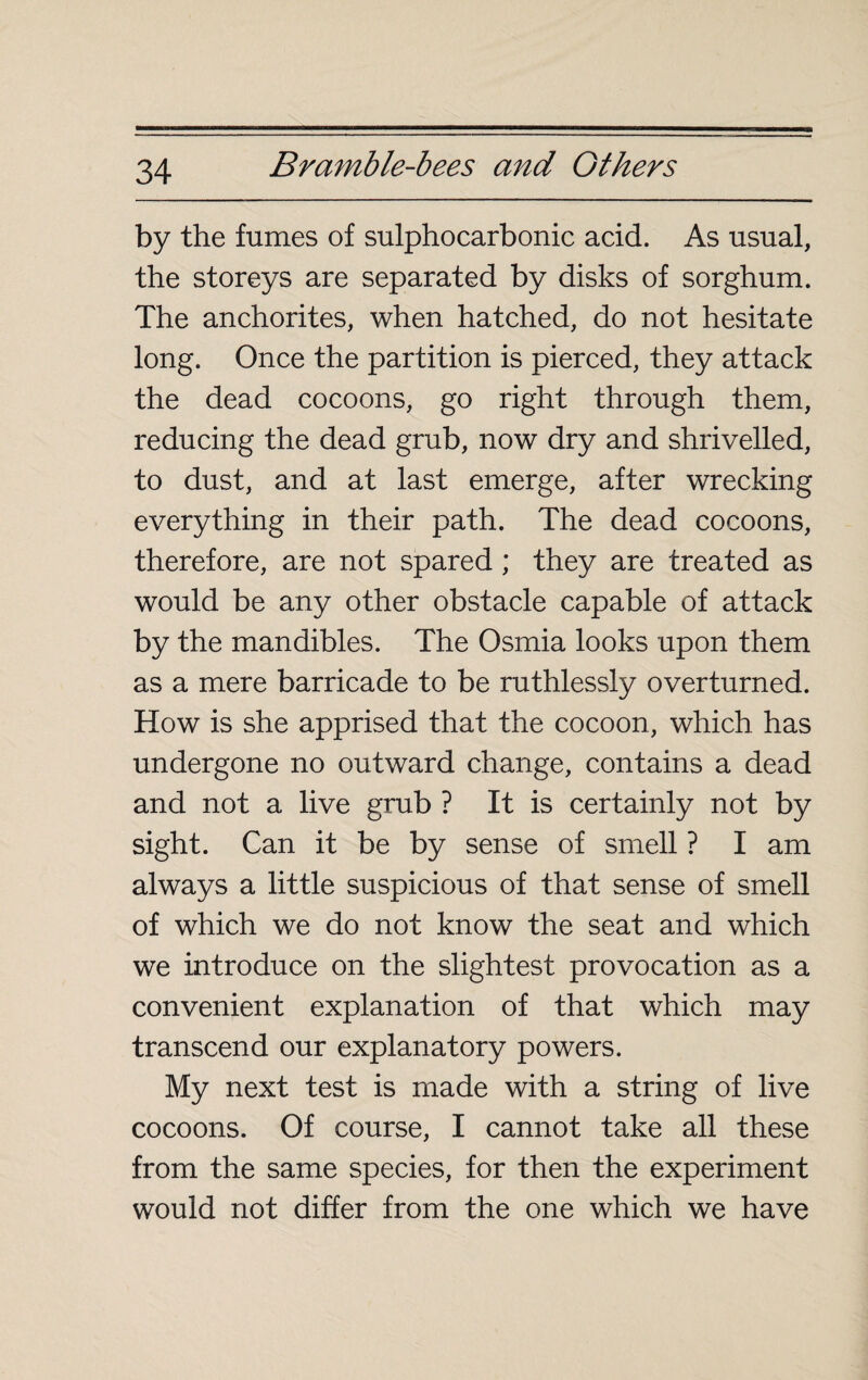 by the fumes of sulphocarbonic acid. As usual, the storeys are separated by disks of sorghum. The anchorites, when hatched, do not hesitate long. Once the partition is pierced, they attack the dead cocoons, go right through them, reducing the dead grub, now dry and shrivelled, to dust, and at last emerge, after wrecking everything in their path. The dead cocoons, therefore, are not spared ; they are treated as would be any other obstacle capable of attack by the mandibles. The Osmia looks upon them as a mere barricade to be ruthlessly overturned. How is she apprised that the cocoon, which has undergone no outward change, contains a dead and not a live grub ? It is certainly not by sight. Can it be by sense of smell ? I am always a little suspicious of that sense of smell of which we do not know the seat and which we introduce on the slightest provocation as a convenient explanation of that which may transcend our explanatory powers. My next test is made with a string of live cocoons. Of course, I cannot take all these from the same species, for then the experiment would not differ from the one which we have