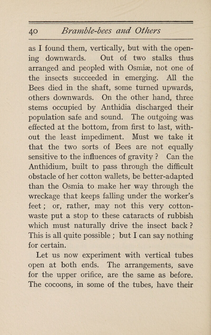 as I found them, vertically, but with the open¬ ing downwards. Out of two stalks thus arranged and peopled with Osmiæ, not one of the insects succeeded in emerging. All the Bees died in the shaft, some turned upwards, others downwards. On the other hand, three stems occupied by Anthidia discharged their population safe and sound. The outgoing was effected at the bottom, from first to last, with¬ out the least impediment. Must we take it that the two sorts of Bees are not equally sensitive to the influences of gravity ? Can the Anthidium, built to pass through the difficult obstacle of her cotton wallets, be better-adapted than the Osmia to make her way through the wreckage that keeps falling under the worker's feet ; or, rather, may not this very cotton- waste put a stop to these cataracts of rubbish which must naturally drive the insect back ? This is all quite possible ; but I can say nothing for certain. Let us now experiment with vertical tubes open at both ends. The arrangements, save for the upper orifice, are the same as before. The cocoons, in some of the tubes, have their