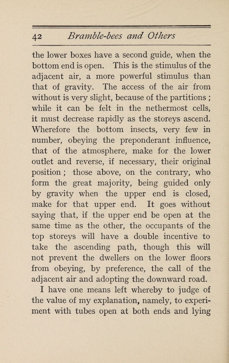 the lower boxes have a second guide, when the bottom end is open. This is the stimulus of the adjacent air, a more powerful stimulus than that of gravity. The access of the air from without is very slight, because of the partitions ; while it can be felt in the nethermost cells, it must decrease rapidly as the storeys ascend. Wherefore the bottom insects, very few in number, obeying the preponderant influence, that of the atmosphere, make for the lower outlet and reverse, if necessary, their original position ; those above, on the contrary, who form the great majority, being guided only by gravity when the upper end is closed, make for that upper end. It goes without saying that, if the upper end be open at the same time as the other, the occupants of the top storeys will have a double incentive to take the ascending path, though this will not prevent the dwellers on the lower floors from obeying, by preference, the call of the adjacent air and adopting the downward road. I have one means left whereby to judge of the value of my explanation, namely, to experi¬ ment with tubes open at both ends and lying