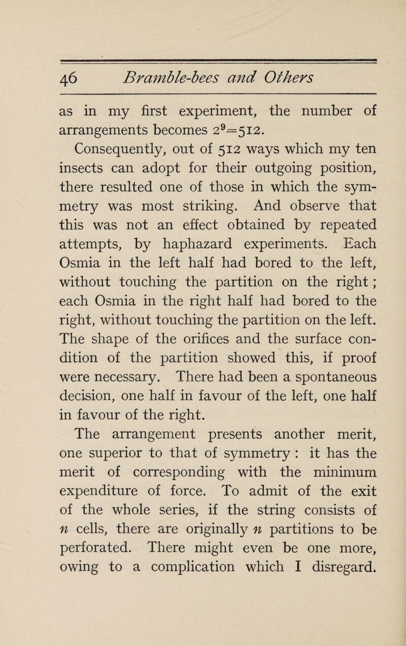 as in my first experiment, the number of arrangements becomes 29=5i2. Consequently, out of 512 ways which my ten insects can adopt for their outgoing position, there resulted one of those in which the sym¬ metry was most striking. And observe that this was not an effect obtained by repeated attempts, by haphazard experiments. Each Osmia in the left half had bored to the left, without touching the partition on the right ; each Osmia in the right half had bored to the right, without touching the partition on the left. The shape of the orifices and the surface con¬ dition of the partition showed this, if proof were necessary. There had been a spontaneous decision, one half in favour of the left, one half in favour of the right. The arrangement presents another merit, one superior to that of symmetry : it has the merit of corresponding with the minimum expenditure of force. To admit of the exit of the whole series, if the string consists of n cells, there are original^ n partitions to be perforated. There might even be one more, owing to a complication which I disregard.