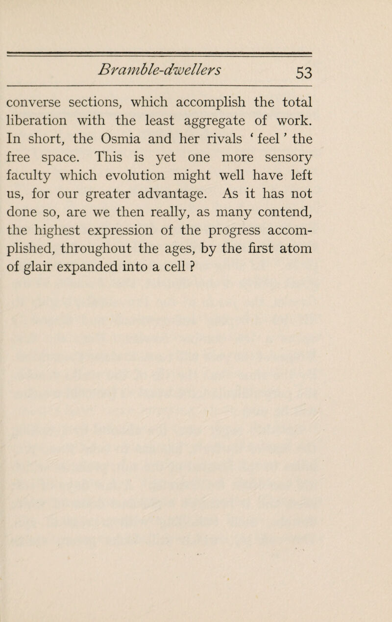 converse sections, which accomplish the total liberation with the least aggregate of work. In short, the Osmia and her rivals ‘ feel ’ the free space. This is yet one more sensory- faculty which evolution might well have left us, for our greater advantage. As it has not done so, are we then really, as many contend, the highest expression of the progress accom¬ plished, throughout the ages, by the first atom of glair expanded into a cell ?