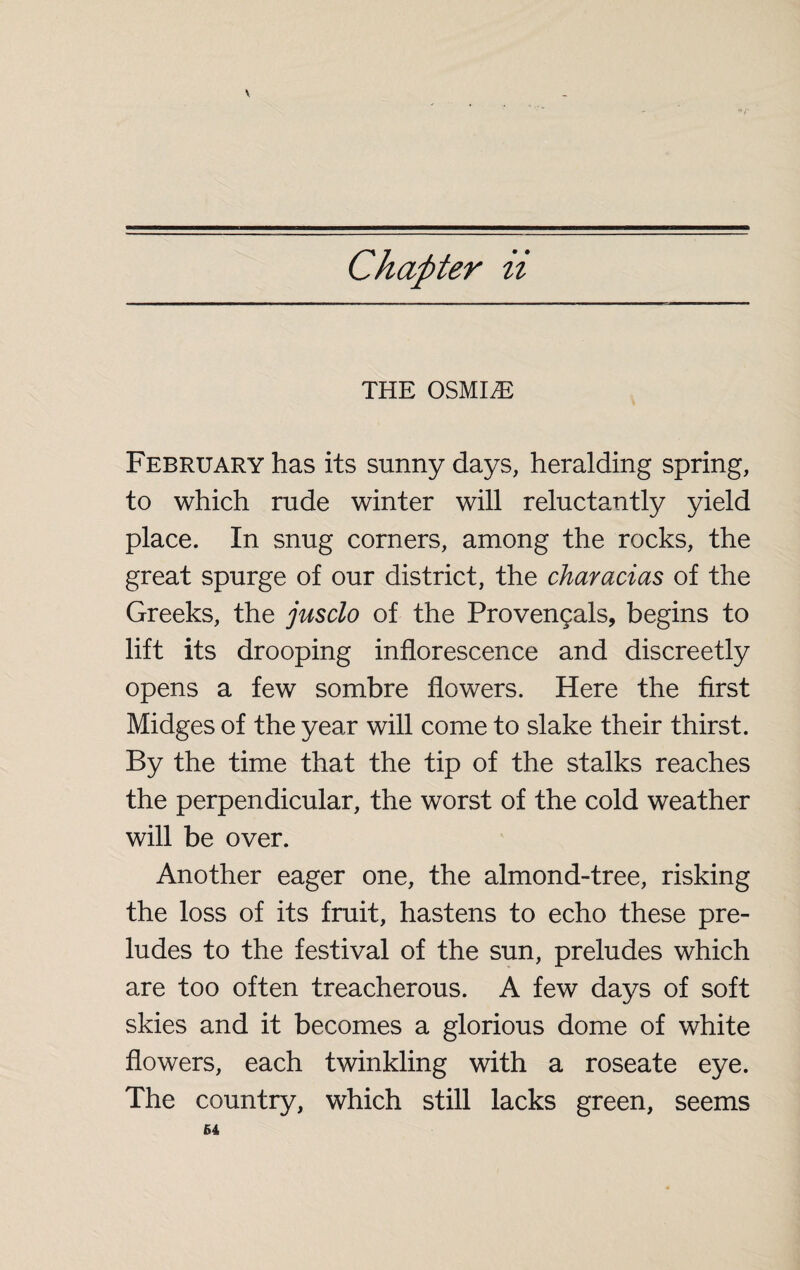 Chapter ii THE OSMIÆ February has its sunny days, heralding spring, to which rude winter will reluctantly yield place. In snug corners, among the rocks, the great spurge of our district, the characias of the Greeks, the jusclo of the Provençals, begins to lift its drooping inflorescence and discreetly opens a few sombre flowers. Here the first Midges of the year will come to slake their thirst. By the time that the tip of the stalks reaches the perpendicular, the worst of the cold weather will be over. Another eager one, the almond-tree, risking the loss of its fruit, hastens to echo these pre¬ ludes to the festival of the sun, preludes which are too often treacherous. A few days of soft skies and it becomes a glorious dome of white flowers, each twinkling with a roseate eye. The country, which still lacks green, seems 64