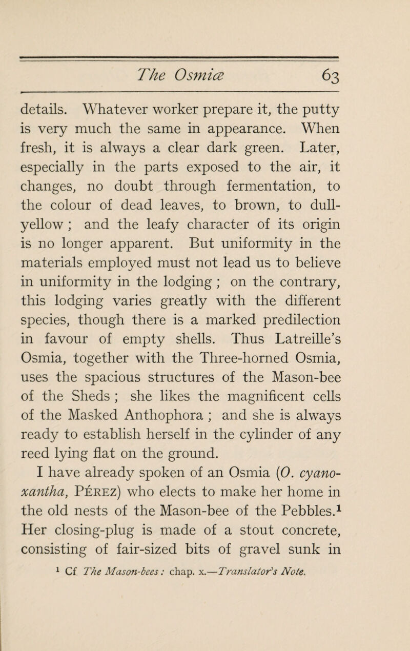 details. Whatever worker prepare it, the putty is very much the same in appearance. When fresh, it is always a clear dark green. Later, especially in the parts exposed to the air, it changes, no doubt through fermentation, to the colour of dead leaves, to brown, to dull- yellow ; and the leafy character of its origin is no longer apparent. But uniformity in the materials employed must not lead us to believe in uniformity in the lodging ; on the contrary, this lodging varies greatly with the different species, though there is a marked predilection in favour of empty shells. Thus Latreille’s Osmia, together with the Three-horned Osmia, uses the spacious structures of the Mason-bee of the Sheds ; she likes the magnificent cells of the Masked Anthophora ; and she is always ready to establish herself in the cylinder of any reed lying flat on the ground. I have already spoken of an Osmia (0. cyano- xantha, Pérez) who elects to make her home in the old nests of the Mason-bee of the Pebbles.1 Her closing-plug is made of a stout concrete, consisting of fair-sized bits of gravel sunk in 1 Cf The Mason-bees : chap. x.—Translator's Note.