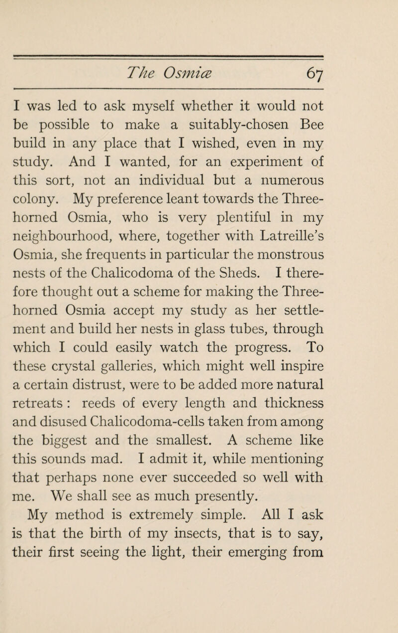 I was led to ask myself whether it would not be possible to make a suitably-chosen Bee build in any place that I wished, even in my study. And I wanted, for an experiment of this sort, not an individual but a numerous colony. My preference leant towards the Three¬ horned Osmia, who is very plentiful in my neighbourhood, where, together with Latreille’s Osmia, she frequents in particular the monstrous nests of the Chalicodoma of the Sheds. I there¬ fore thought out a scheme for making the Three¬ horned Osmia accept my study as her settle¬ ment and build her nests in glass tubes, through which I could easily watch the progress. To these crystal galleries, which might well inspire a certain distrust, were to be added more natural retreats : reeds of every length and thickness and disused Chalicodoma-cells taken from among the biggest and the smallest. A scheme like this sounds mad. I admit it, while mentioning that perhaps none ever succeeded so well with me. We shall see as much presently. My method is extremely simple. All I ask is that the birth of my insects, that is to say, their first seeing the light, their emerging from