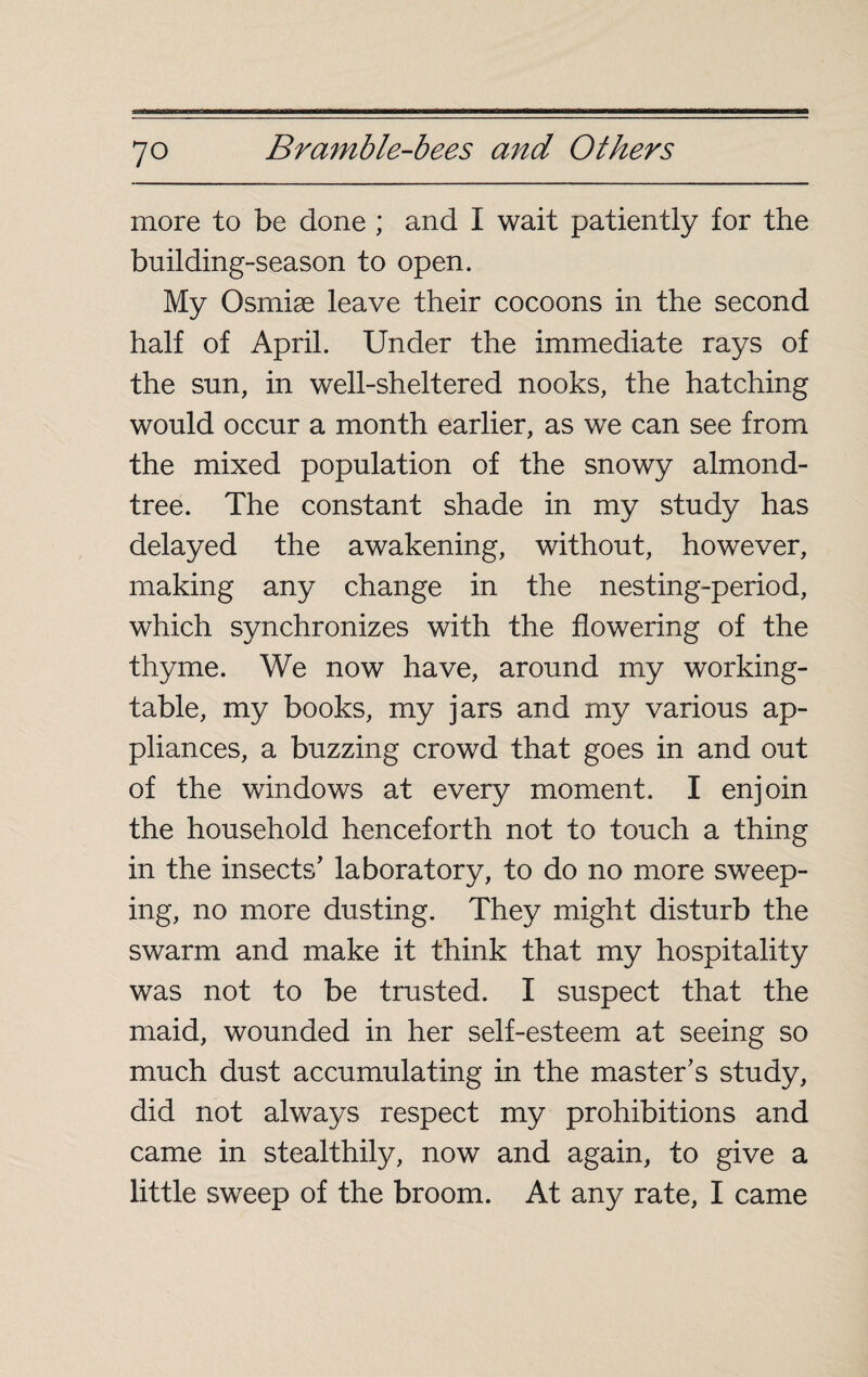 more to be done ; and I wait patiently for the building-season to open. My Osrniæ leave their cocoons in the second half of April. Under the immediate rays of the sun, in well-sheltered nooks, the hatching would occur a month earlier, as we can see from the mixed population of the snowy almond- tree. The constant shade in my study has delayed the awakening, without, however, making any change in the nesting-period, which synchronizes with the flowering of the thyme. We now have, around my working- table, my books, my jars and my various ap¬ pliances, a buzzing crowd that goes in and out of the windows at every moment. I enjoin the household henceforth not to touch a thing in the insects' laboratory, to do no more sweep¬ ing, no more dusting. They might disturb the swarm and make it think that my hospitality was not to be trusted. I suspect that the maid, wounded in her self-esteem at seeing so much dust accumulating in the master's study, did not always respect my prohibitions and came in stealthily, now and again, to give a little sweep of the broom. At any rate, I came