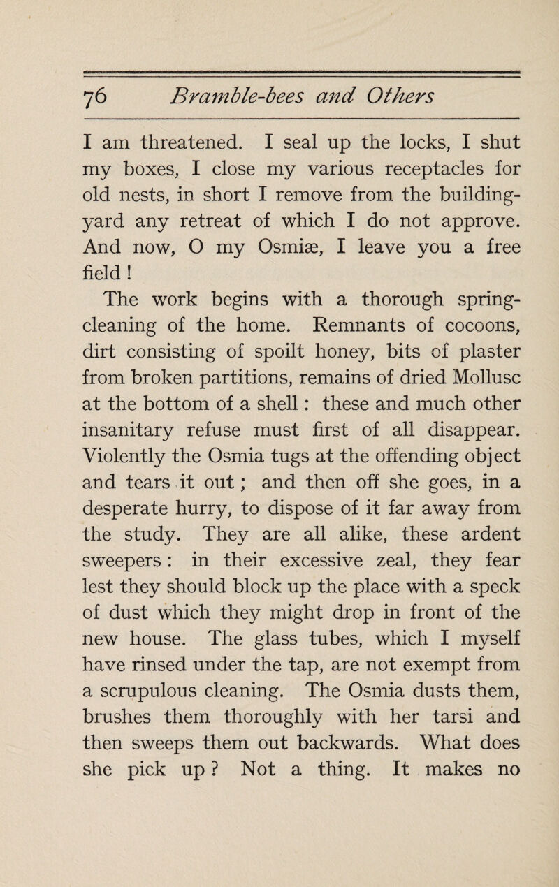 I am threatened. I seal up the locks, I shut my boxes, I close my various receptacles for old nests, in short I remove from the building- yard any retreat of which I do not approve. And now, O my Osmiæ, I leave you a free field! The work begins with a thorough spring- cleaning of the home. Remnants of cocoons, dirt consisting of spoilt honey, bits of plaster from broken partitions, remains of dried Mollusc at the bottom of a shell : these and much other insanitary refuse must first of all disappear. Violently the Osmia tugs at the offending object and tears it out ; and then off she goes, in a desperate hurry, to dispose of it far away from the study. They are all alike, these ardent sweepers : in their excessive zeal, they fear lest they should block up the place with a speck of dust which they might drop in front of the new house. The glass tubes, which I myself have rinsed under the tap, are not exempt from a scrupulous cleaning. The Osmia dusts them, brushes them thoroughly with her tarsi and then sweeps them out backwards. What does she pick up ? Not a thing. It makes no