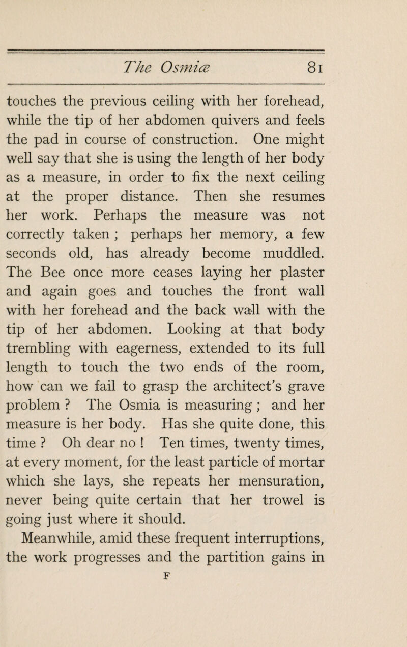 touches the previous ceiling with her forehead, while the tip of her abdomen quivers and feels the pad in course of construction. One might well say that she is using the length of her body as a measure, in order to fix the next ceiling at the proper distance. Then she resumes her work. Perhaps the measure was not correctly taken ; perhaps her memory, a few seconds old, has already become muddled. The Bee once more ceases laying her plaster and again goes and touches the front wall with her forehead and the back wa>ll with the tip of her abdomen. Looking at that body trembling with eagerness, extended to its full length to touch the two ends of the room, how can we fail to grasp the architect's grave problem ? The Osmia is measuring ; and her measure is her body. Has she quite done, this time ? Oh dear no ! Ten times, twenty times, at every moment, for the least particle of mortar which she lays, she repeats her mensuration, never being quite certain that her trowel is going just where it should. Meanwhile, amid these frequent interruptions, the work progresses and the partition gains in F