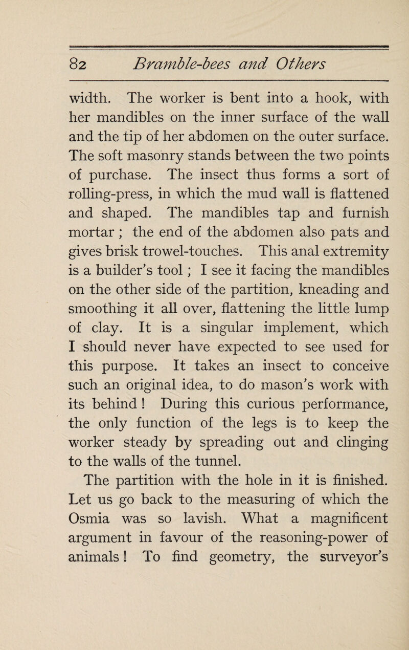 width. The worker is bent into a hook, with her mandibles on the inner surface of the wall and the tip of her abdomen on the outer surface. The soft masonry stands between the two points of purchase. The insect thus forms a sort of rolling-press, in which the mud wall is flattened and shaped. The mandibles tap and furnish mortar ; the end of the abdomen also pats and gives brisk trowel-touches. This anal extremity is a builder's tool ; I see it facing the mandibles on the other side of the partition, kneading and smoothing it all over, flattening the little lump of clay. It is a singular implement, which I should never have expected to see used for this purpose. It takes an insect to conceive such an original idea, to do mason's work with its behind ! During this curious performance, the only function of the legs is to keep the worker steady by spreading out and clinging to the walls of the tunnel. The partition with the hole in it is finished. Let us go back to the measuring of which the Osmia was so lavish. What a magnificent argument in favour of the reasoning-power of animals ! To find geometry, the surveyor's