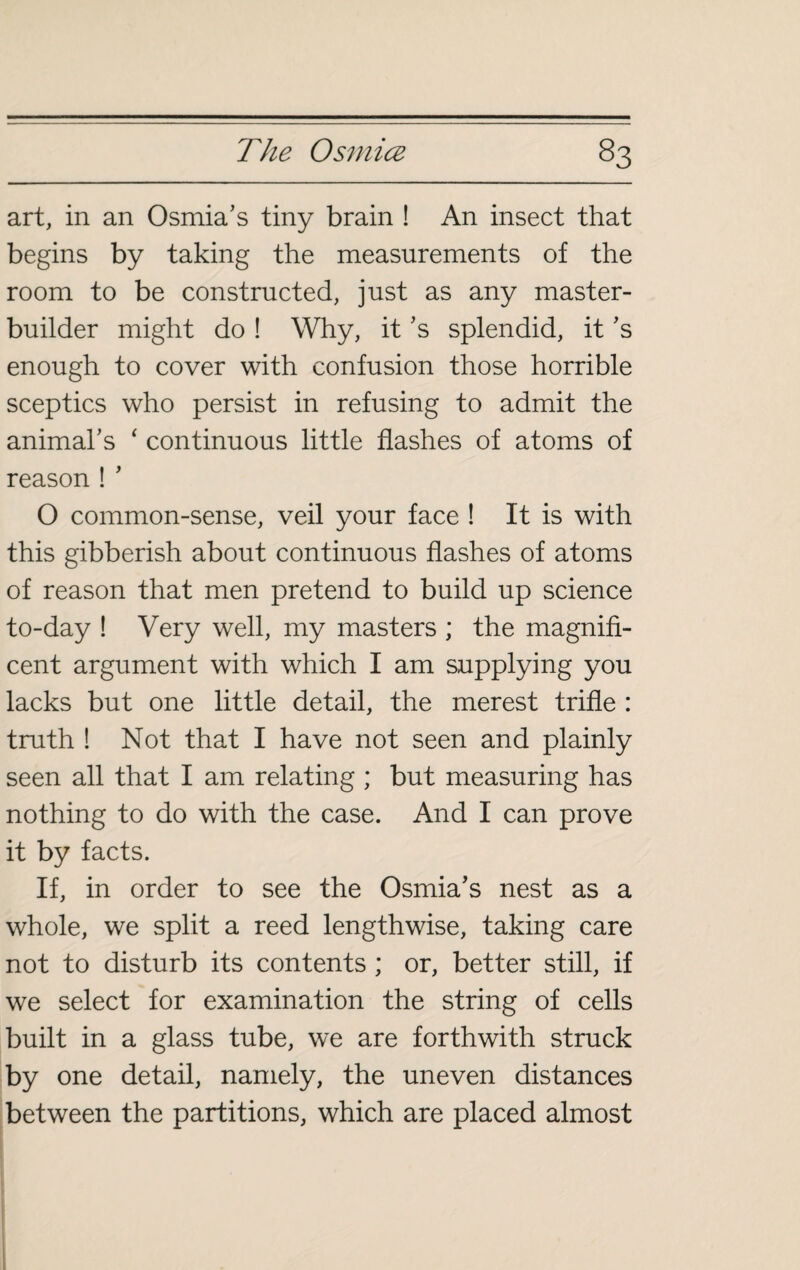 art, in an Osmia’s tiny brain ! An insect that begins by taking the measurements of the room to be constructed, just as any master- builder might do ! Why, it's splendid, it's enough to cover with confusion those horrible sceptics who persist in refusing to admit the animal's ‘ continuous little flashes of atoms of reason ! ' O common-sense, veil your face ! It is with this gibberish about continuous flashes of atoms of reason that men pretend to build up science to-day ! Very well, my masters ; the magnifi¬ cent argument with which I am supplying you lacks but one little detail, the merest trifle : truth ! Not that I have not seen and plainly seen all that I am relating ; but measuring has nothing to do with the case. And I can prove it by facts. If, in order to see the Osmia’s nest as a whole, we split a reed lengthwise, taking care not to disturb its contents ; or, better still, if we select for examination the string of cells built in a glass tube, we are forthwith struck by one detail, namely, the uneven distances between the partitions, which are placed almost