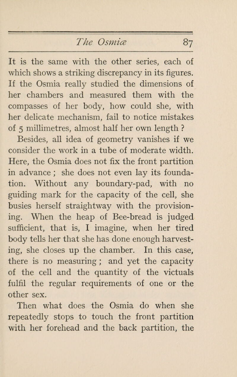 It is the same with the other series, each of which shows a striking discrepancy in its figures. If the Osmia really studied the dimensions of her chambers and measured them with the compasses of her body, how could she, with her delicate mechanism, fail to notice mistakes of 5 millimetres, almost half her own length ? Besides, all idea of geometry vanishes if we consider the work in a tube of moderate width. Here, the Osmia does not fix the front partition in advance ; she does not even lay its founda¬ tion. Without any boundary-pad, with no guiding mark for the capacity of the cell, she busies herself straightway with the provision¬ ing. When the heap of Bee-bread is judged sufficient, that is, I imagine, when her tired body tells her that she has done enough harvest¬ ing, she closes up the chamber. In this case, there is no measuring ; and yet the capacity of the cell and the quantity of the victuals fulfil the regular requirements of one or the other sex. Then what does the Osmia do when she repeatedly stops to touch the front partition with her forehead and the back partition, the