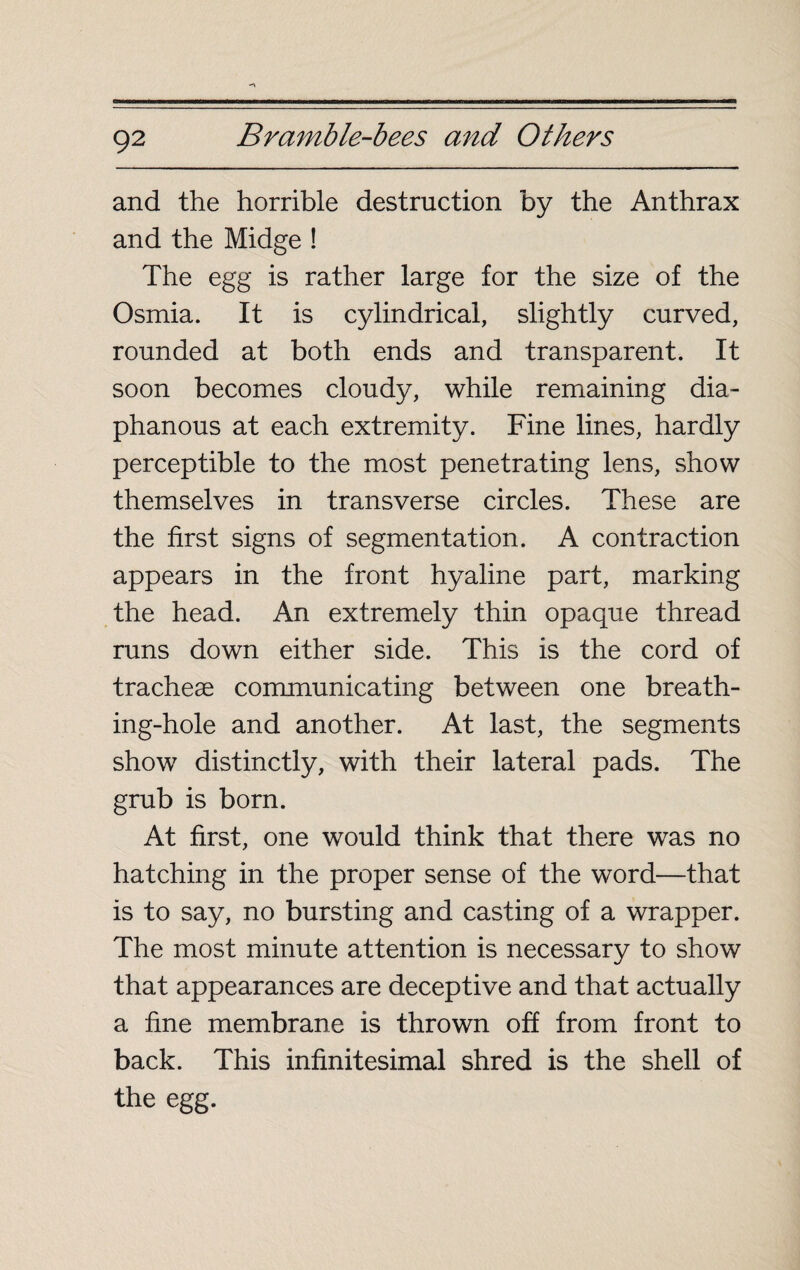 and the horrible destruction by the Anthrax and the Midge ! The egg is rather large for the size of the Osmia. It is cylindrical, slightly curved, rounded at both ends and transparent. It soon becomes cloudy, while remaining dia¬ phanous at each extremity. Fine lines, hardly perceptible to the most penetrating lens, show themselves in transverse circles. These are the first signs of segmentation. A contraction appears in the front hyaline part, marking the head. An extremely thin opaque thread runs down either side. This is the cord of tracheae communicating between one breath¬ ing-hole and another. At last, the segments show distinctly, with their lateral pads. The grub is born. At first, one would think that there was no hatching in the proper sense of the word—that is to say, no bursting and casting of a wrapper. The most minute attention is necessary to show that appearances are deceptive and that actually a fine membrane is thrown off from front to back. This infinitesimal shred is the shell of the egg.