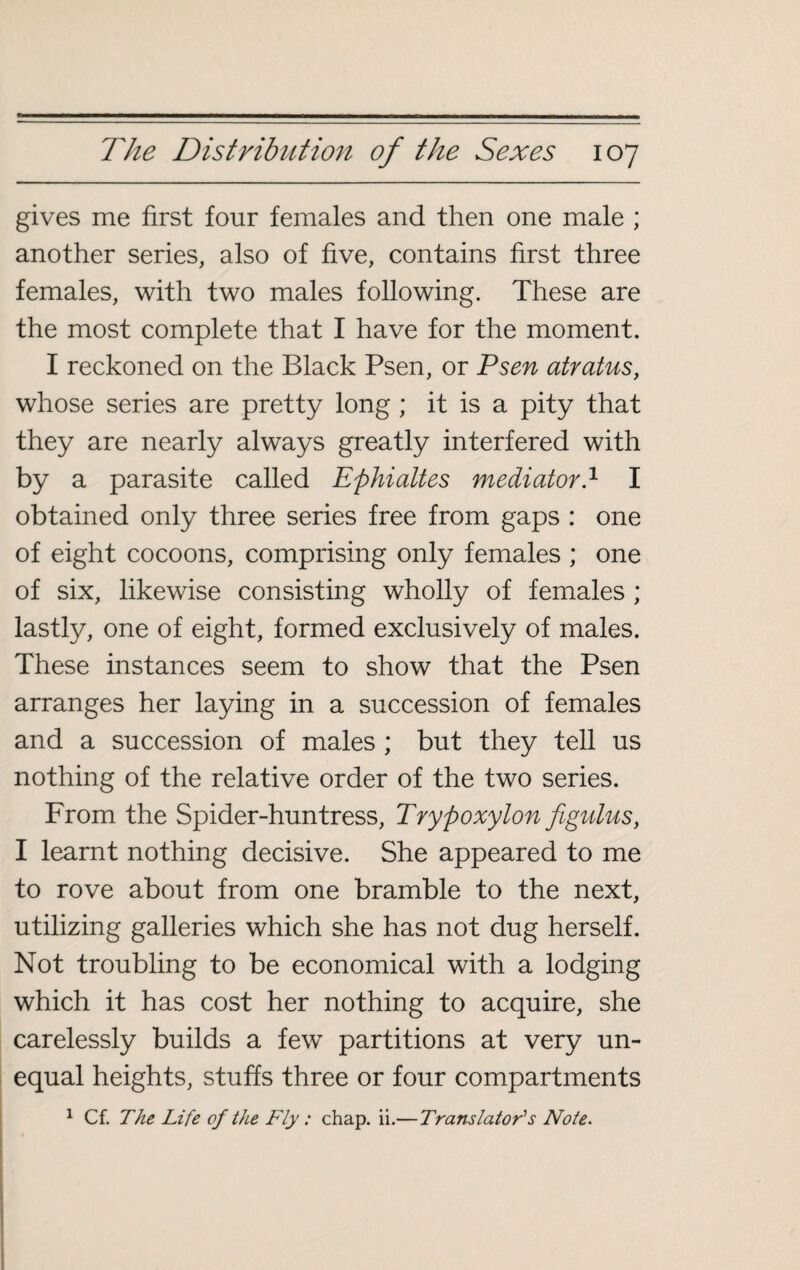 gives me first four females and then one male ; another series, also of five, contains first three females, with two males following. These are the most complete that I have for the moment. I reckoned on the Black Psen, or Psen atratus, whose series are pretty long ; it is a pity that they are nearly always greatly interfered with by a parasite called Ephialtes mediator.1 I obtained only three series free from gaps : one of eight cocoons, comprising only females ; one of six, likewise consisting wholly of females ; lastly, one of eight, formed exclusively of males. These instances seem to show that the Psen arranges her laying in a succession of females and a succession of males ; but they tell us nothing of the relative order of the two series. From the Spider-huntress, Trypoxylon figulus, I learnt nothing decisive. She appeared to me to rove about from one bramble to the next, utilizing galleries which she has not dug herself. Not troubling to be economical with a lodging which it has cost her nothing to acquire, she carelessly builds a few partitions at very un¬ equal heights, stuffs three or four compartments 1 Cf. The Life of the Fly : chap. ii.— Translator's Note.