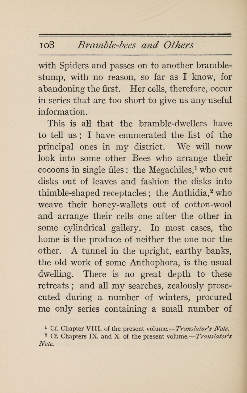 with Spiders and passes on to another bramble- stump, with no reason, so far as I know, for abandoning the first. Her cells, therefore, occur in series that are too short to give us any useful information. This is all that the bramble-dwellers have to tell us ; I have enumerated the list of the principal ones in my district. We will now look into some other Bees who arrange their cocoons in single files : the Megachiles,1 who cut disks out of leaves and fashion the disks into thimble-shaped receptacles ; the Anthidia,2 who weave their honey-wallets out of cotton-wool and arrange their cells one after the other in some cylindrical gallery. In most cases, the home is the produce of neither the one nor the other. A tunnel in the upright, earthy banks, the old work of some Anthophora, is the usual dwelling. There is no great depth to these retreats ; and all my searches, zealously prose¬ cuted during a number of winters, procured me only series containing a small number of 1 Cf. Chapter VIII. of the present volume.—Translator's Note. 2 Cf. Chapters IX. and X. of the present volume.—Translator's Note.