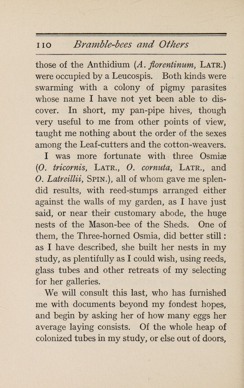 those of the Anthidium (A. florentinum, Latr.) were occupied by a Leucospis. Both kinds were swarming with a colony of pigmy parasites whose name I have not yet been able to dis¬ cover. In short, my pan-pipe hives, though very useful to me from other points of view, taught me nothing about the order of the sexes among the Leaf-cutters and the cotton-weavers. I was more fortunate with three Osmiæ (0. tricornis, Latr., 0. cornuta, Latr., and 0. Latreillii, Spin.), all of whom gave me splen¬ did results, with reed-stumps arranged either against the walls of my garden, as I have just said, or near their customary abode, the huge nests of the Mason-bee of the Sheds. One of them, the Three-horned Osmia, did better still : as I have described, she built her nests in my study, as plentifully as I could wish, using reeds, glass tubes and other retreats of my selecting for her galleries. We will consult this last, who has furnished me with documents beyond my fondest hopes, and begin by asking her of how many eggs her average laying consists. Of the whole heap of colonized tubes in my study, or else out of doors,