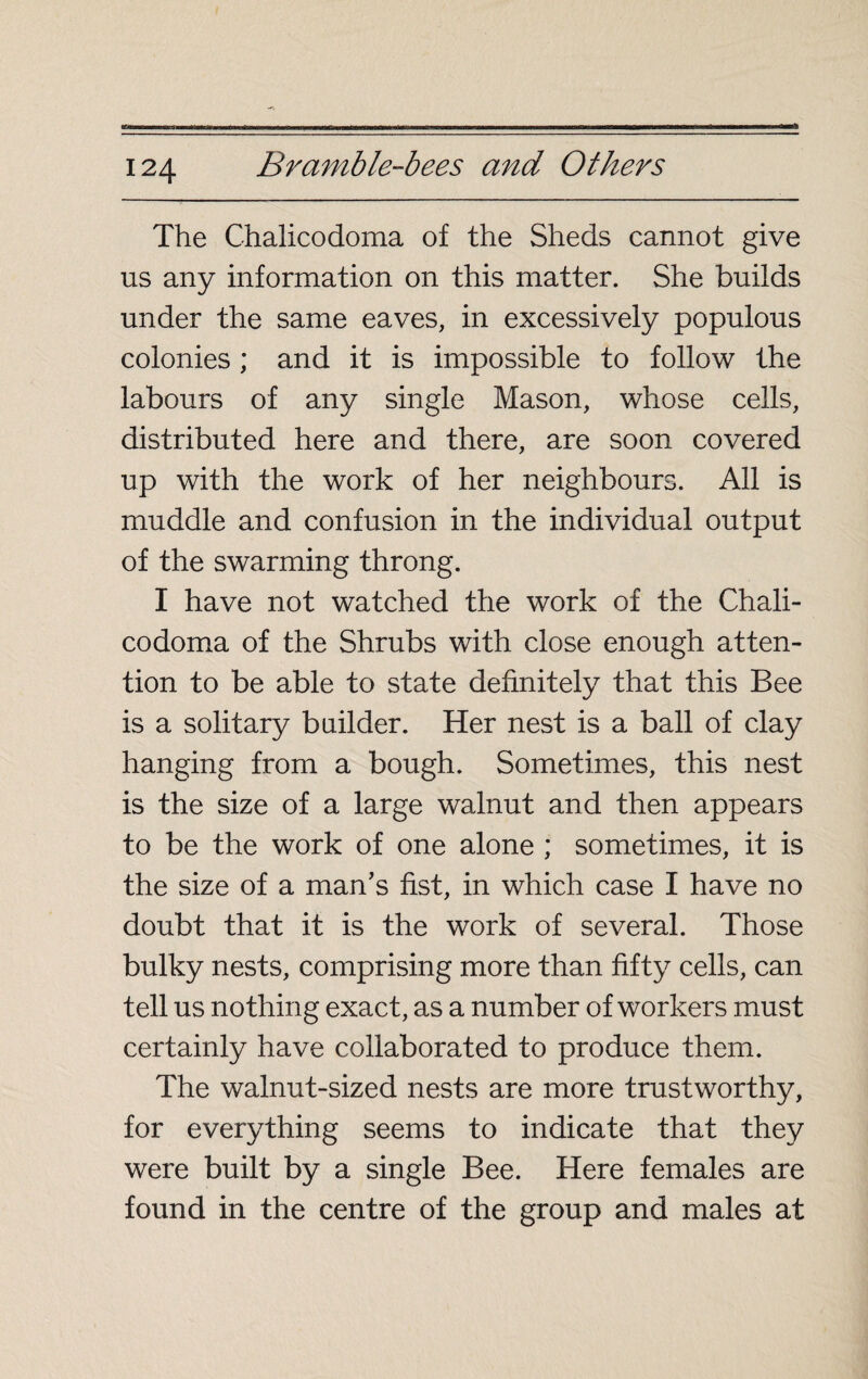 The Chalicodoma of the Sheds cannot give us any information on this matter. She builds under the same eaves, in excessively populous colonies ; and it is impossible to follow the labours of any single Mason, whose cells, distributed here and there, are soon covered up with the work of her neighbours. All is muddle and confusion in the individual output of the swarming throng. I have not watched the work of the Chali¬ codoma of the Shrubs with close enough atten¬ tion to be able to state definitely that this Bee is a solitary builder. Her nest is a ball of clay hanging from a bough. Sometimes, this nest is the size of a large walnut and then appears to be the work of one alone ; sometimes, it is the size of a man's fist, in which case I have no doubt that it is the work of several. Those bulky nests, comprising more than fifty cells, can tell us nothing exact, as a number of workers must certainly have collaborated to produce them. The walnut-sized nests are more trustworthy, for everything seems to indicate that they were built by a single Bee. Here females are found in the centre of the group and males at