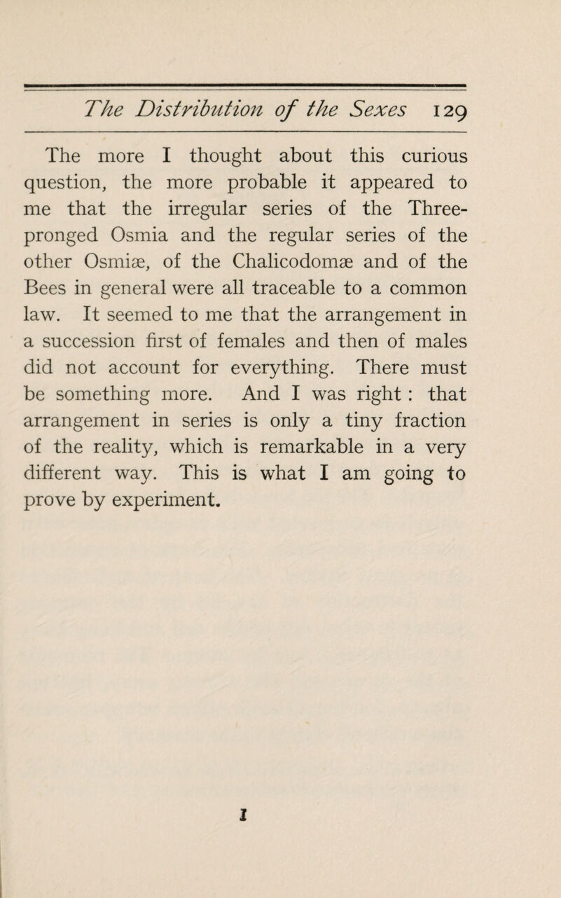 The more I thought about this curious question, the more probable it appeared to me that the irregular series of the Three¬ pronged Osmia and the regular series of the other Osmiæ, of the Chalicodomæ and of the Bees in general were all traceable to a common law. It seemed to me that the arrangement in a succession first of females and then of males did not account for everything. There must be something more. And I was right : that arrangement in series is only a tiny fraction of the reality, which is remarkable in a very different way. This is what I am going to prove by experiment. 2