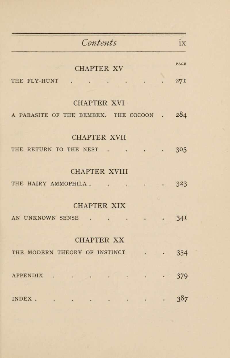 PAGE CHAPTER XV THE FLY-HUNT . . . . . .2^1 CHAPTER XVI A PARASITE OF THE BEMBEX. THE COCOON . 284 CHAPTER XVII THE RETURN TO THE NEST .... 305 CHAPTER XVIII THE HAIRY AMMOPHILA ..... 323 CHAPTER XIX AN UNKNOWN SENSE ..... 34I CHAPTER XX THE MODERN THEORY OF INSTINCT . . 354 APPENDIX ....... 379 INDEX ........ 387