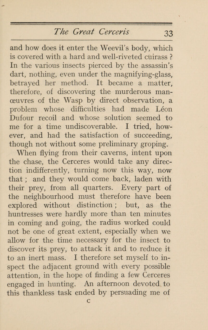 and how does it enter the Weevil’s body, which is covered with a hard and well-riveted cuirass ? In the various insects pierced by the assassin’s dart, nothing, even under the magnifying-glass, betrayed her method. It became a matter, therefore, of discovering the murderous man¬ œuvres of the Wasp by direct observation, a problem whose difficulties had made Léon Dufour recoil and whose solution seemed to me for a time undiscoverable. I tried, how¬ ever, and had the satisfaction of succeeding, though not without some preliminary groping. When flying from their caverns, intent upon the chase, the Cerceres would take any direc¬ tion indifferently, turning now this way, now that ; and they would come back, laden with their prey, from all quarters. Every part of the neighbourhood must therefore have been explored without distinction ; but, as the huntresses were hardly more than ten minutes in coming and going, the radius worked could not be one of great extent, especially when we allow for the time necessary for the insect to discover its prey, to attack it and to reduce it to an inert mass. I therefore set myself to in¬ spect the adjacent ground with every possible attention, in the hope of finding a few Cerceres engaged in hunting. An afternoon devoted to this thankless task ended by persuading me of c