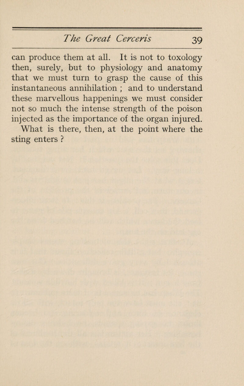 can produce them at all. It is not to toxology then, surely, but to physiology and anatomy that we must turn to grasp the cause of this instantaneous annihilation ; and to understand these marvellous happenings we must consider not so much the intense strength of the poison injected as the importance of the organ injured. What is there, then, at the point where the sting enters ?