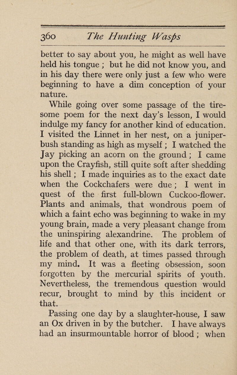 '■a~r':~Tin T fin riffwnr umt r ni r«'ii«ihiiii iiïiMiiiiiliiimLuwajM i nnmfi ■inr'—-—, riiiwiiri li r ^ - i n n- »- iriiniw-~__•-•-—^ 360 The Hunting IVasps better to say about you, he might as well have held his tongue ; but he did not know you, and in his day there were only just a few who were beginning to have a dim conception of your nature. While going over some passage of the tire¬ some poem for the next day's lesson, I would indulge my fancy for another kind of education. I visited the Linnet in her nest, on a juniper- bush standing as high as myself ; I watched the Jay picking an acorn on the ground ; I came upon the Crayfish, still quite soft after shedding his shell ; I made inquiries as to the exact date when the Cockchafers were due ; I went in quest of the first full-blown Cuckoo-flower. Plants and animals, that wondrous poem of which a faint echo was beginning to wake in my young brain, made a very pleasant change from the uninspiring alexandrine. The problem of life and that other one, with its dark terrors, the problem of death, at times passed through my mind. It was a fleeting obsession, soon forgotten by the mercurial spirits of youth. Nevertheless, the tremendous question would recur, brought to mind by this incident or that. Passing one day by a slaughter-house, I saw an Ox driven in by the butcher. I have always had an insurmountable horror of blood ; when