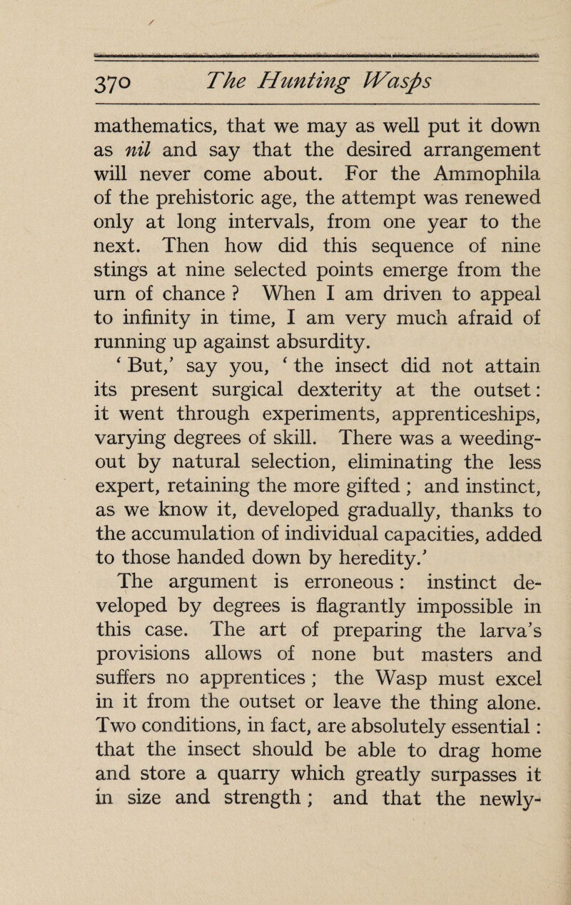 370 Hunting Wasps mathematics, that we may as well put it down as nil and say that the desired arrangement will never come about. For the Amrnophila of the prehistoric age, the attempt was renewed only at long intervals, from one year to the next. Then how did this sequence of nine stings at nine selected points emerge from the urn of chance ? When I am driven to appeal to infinity in time, I am very much afraid of running up against absurdity. ‘ But/ say you, ‘ the insect did not attain its present surgical dexterity at the outset: it went through experiments, apprenticeships, varying degrees of skill. There was a weeding- out by natural selection, eliminating the less expert, retaining the more gifted ; and instinct, as we know it, developed gradually, thanks to the accumulation of individual capacities, added to those handed down by heredity/ The argument is erroneous : instinct de¬ veloped by degrees is flagrantly impossible in this case. The art of preparing the larva’s provisions allows of none but masters and suffers no apprentices ; the Wasp must excel in it from the outset or leave the thing alone. Two conditions, in fact, are absolutely essential : that the insect should be able to drag home and store a quarry which greatly surpasses it in size and strength ; and that the newly-