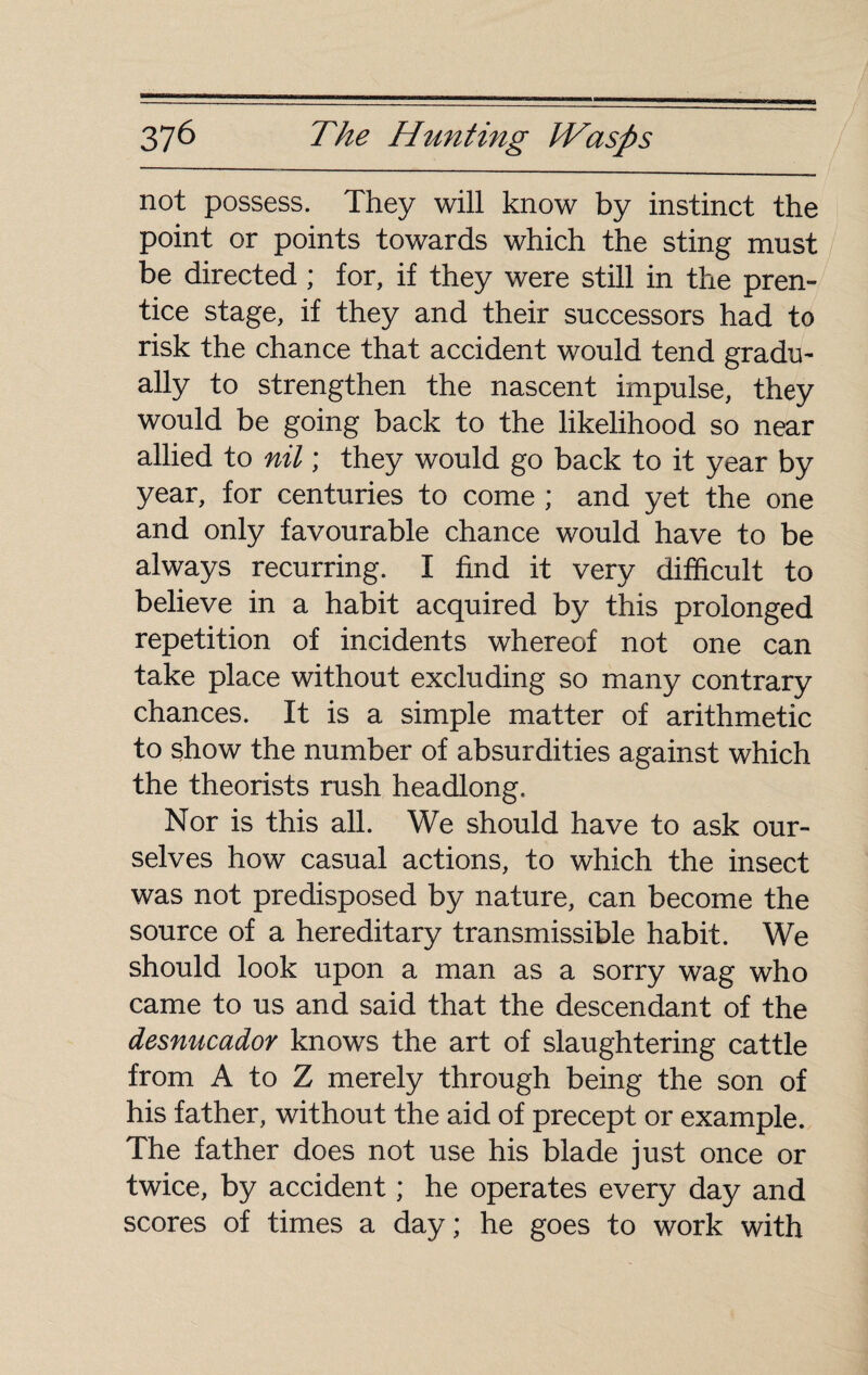 not possess. They will know by instinct the point or points towards which the sting must be directed ; for, if they were still in the pren¬ tice stage, if they and their successors had to risk the chance that accident would tend gradu¬ ally to strengthen the nascent impulse, they would be going back to the likelihood so near allied to nil ; they would go back to it year by year, for centuries to come ; and yet the one and only favourable chance would have to be always recurring. I find it very difficult to believe in a habit acquired by this prolonged repetition of incidents whereof not one can take place without excluding so many contrary chances. It is a simple matter of arithmetic to show the number of absurdities against which the theorists rush headlong. Nor is this all. We should have to ask our¬ selves how casual actions, to which the insect was not predisposed by nature, can become the source of a hereditary transmissible habit. We should look upon a man as a sorry wag who came to us and said that the descendant of the desnucador knows the art of slaughtering cattle from A to Z merely through being the son of his father, without the aid of precept or example. The father does not use his blade just once or twice, by accident ; he operates every day and scores of times a day; he goes to work with