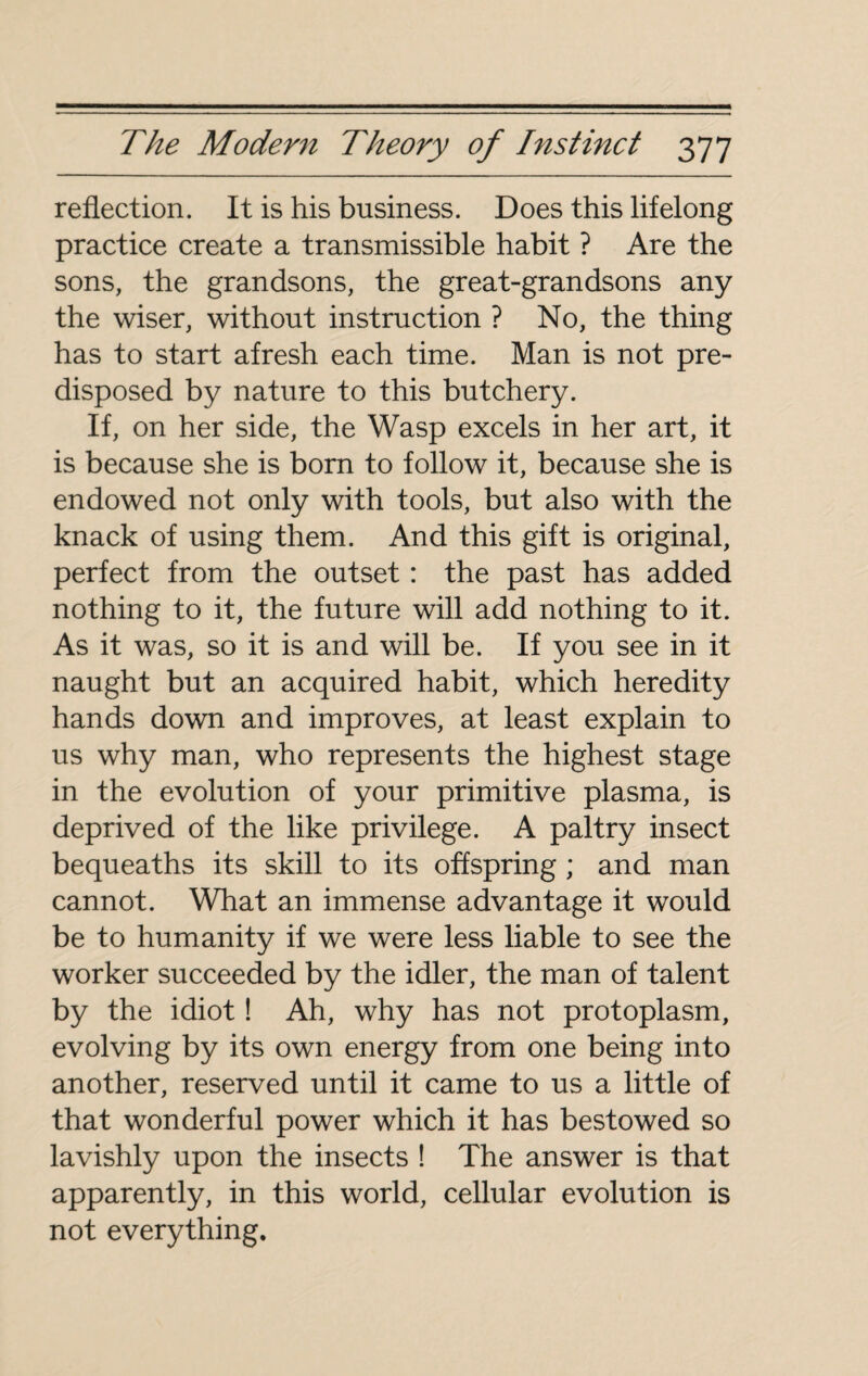 reflection. It is his business. Does this lifelong practice create a transmissible habit ? Are the sons, the grandsons, the great-grandsons any the wiser, without instruction ? No, the thing has to start afresh each time. Man is not pre¬ disposed by nature to this butchery. If, on her side, the Wasp excels in her art, it is because she is born to follow it, because she is endowed not only with tools, but also with the knack of using them. And this gift is original, perfect from the outset : the past has added nothing to it, the future will add nothing to it. As it was, so it is and will be. If you see in it naught but an acquired habit, which heredity hands down and improves, at least explain to us why man, who represents the highest stage in the evolution of your primitive plasma, is deprived of the like privilege. A paltry insect bequeaths its skill to its offspring ; and man cannot. What an immense advantage it would be to humanity if we were less liable to see the worker succeeded by the idler, the man of talent by the idiot ! Ah, why has not protoplasm, evolving by its own energy from one being into another, reserved until it came to us a little of that wonderful power which it has bestowed so lavishly upon the insects ! The answer is that apparently, in this world, cellular evolution is not everything.