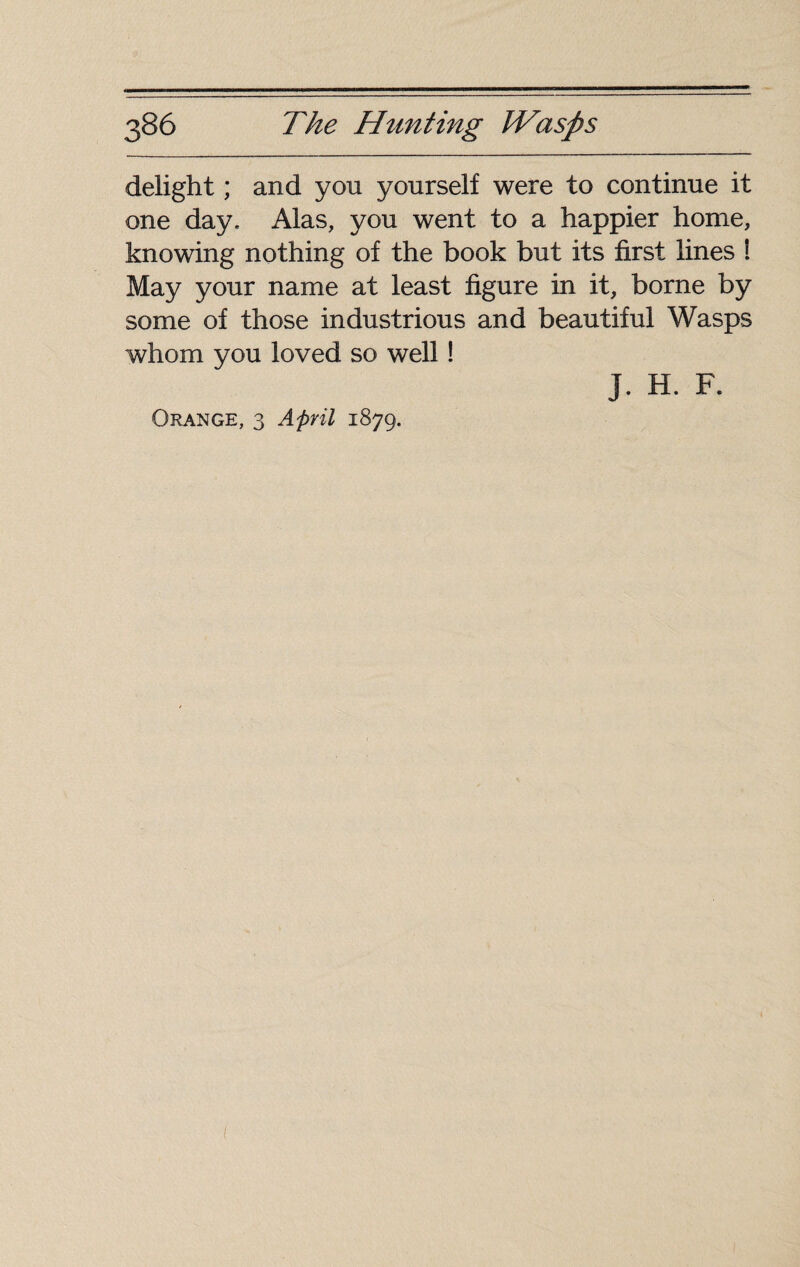 delight ; and you yourself were to continue it one day, Alas, you went to a happier home, knowing nothing of the book but its first lines ! May your name at least figure in it, borne by some of those industrious and beautiful Wasps whom you loved so well ! Orange, 3 April 1879. J. H. F.