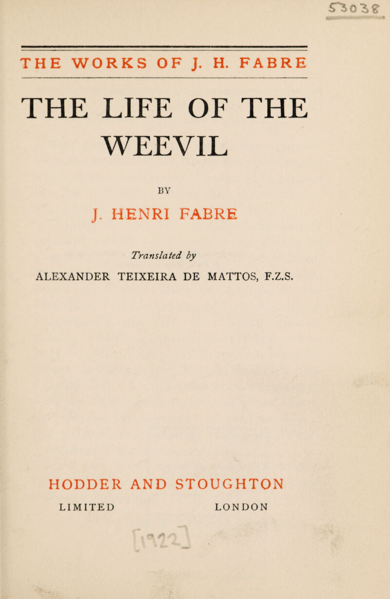 THE WORKS OF J. H. FABRE THE LIFE OF THE WEEVIL BY J. HENRI FABRE Translated by ALEXANDER TEIXEIRA DE MATTOS, F.Z.S. HODDER AND STOUGHTON LIMITED LONDON