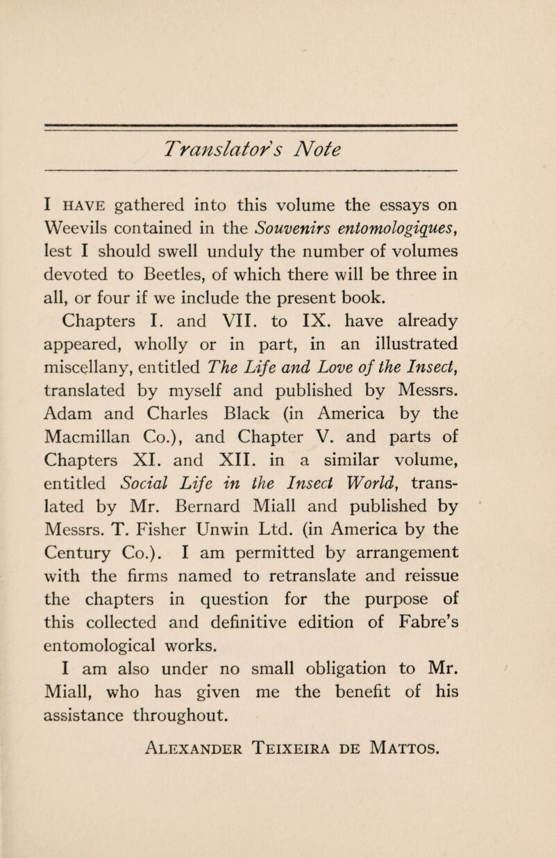 Translator s Note I HAVE gathered into this volume the essays on Weevils contained in the Souvenirs entomologiques, lest I should swell unduly the number of volumes devoted to Beetles, of which there will be three in all, or four if we include the present book. Chapters I. and VII. to IX. have already appeared, wholly or in part, in an illustrated miscellany, entitled The Life and Love of the Insect, translated by myself and published by Messrs. Adam and Charles Black (in America by the Macmillan Co.), and Chapter V. and parts of Chapters XI. and XII. in a similar volume, entitled Social Life in the Insect World, trans¬ lated by Mr. Bernard Miall and published by Messrs. T. Fisher Unwin Ltd. (in America by the Century Co.). I am permitted by arrangement with the firms named to retranslate and reissue the chapters in question for the purpose of this collected and definitive edition of Fabre’s entomological works. I am also under no small obligation to Mr. Miall, who has given me the benefit of his assistance throughout. Alexander Teixeira de Mattos.