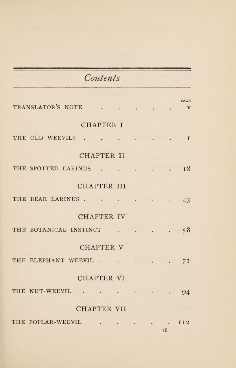 Contents PAGE translator’s note.V CHAPTER I THE OLD WEEVILS.I CHAPTER II THE SPOTTED LARINUS.18 CHAPTER III THE BEAR LARINUS.43 CHAPTER IV THE BOTANICAL INSTINCT . . . • 5^ CHAPTER V THE ELEPHANT WEEVIL.71 CHAPTER VI THE NUT-WEEVIL.94 CHAPTER VII THE POPLAR-WEEVIL vu I 12