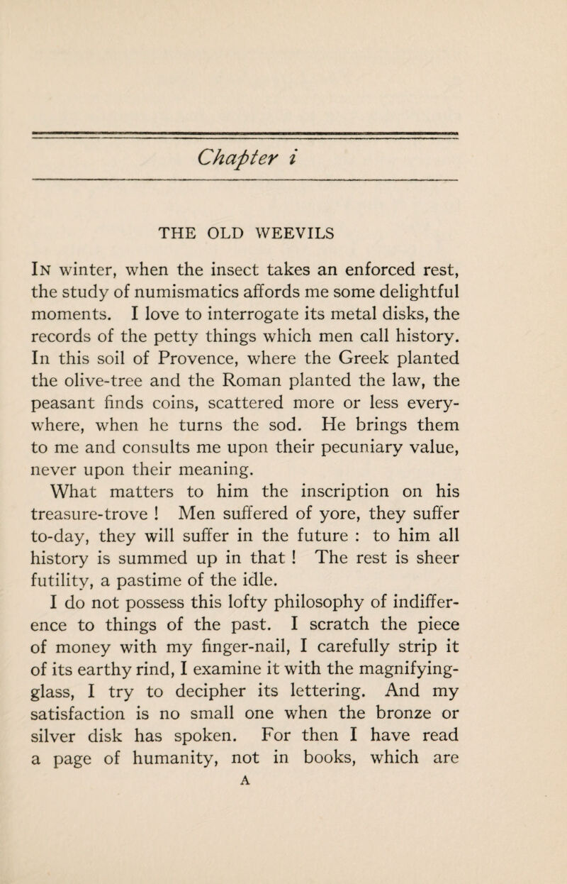 THE OLD WEEVILS In winter, when the insect takes an enforced rest, the study of numismatics affords me some delightful moments. I love to interrogate its metal disks, the records of the petty things which men call history. In this soil of Provence, where the Greek planted the olive-tree and the Roman planted the law, the peasant finds coins, scattered more or less every¬ where, when he turns the sod. He brings them to me and consults me upon their pecuniary value, never upon their meaning. What matters to him the inscription on his treasure-trove ! Men suffered of yore, they suffer to-day, they will suffer in the future : to him all history is summed up in that ! The rest is sheer futility, a pastime of the idle. I do not possess this lofty philosophy of indiffer¬ ence to things of the past. I scratch the piece of money with my finger-nail, I carefully strip it of its earthy rind, I examine it with the magnifying- glass, I try to decipher its lettering. And my satisfaction is no small one when the bronze or silver disk has spoken. For then I have read a page of humanity, not in books, which are A