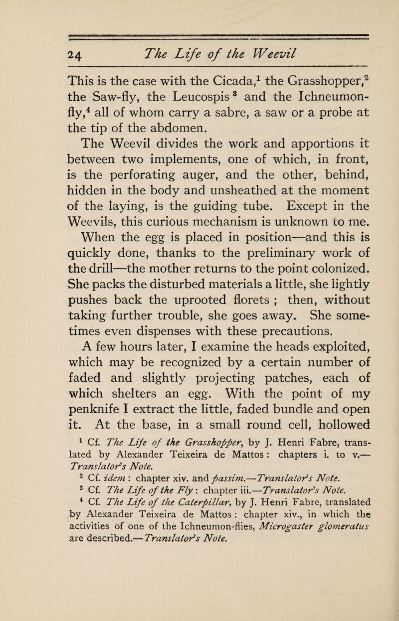 This is the case with the Cicada/ the Grasshopper/ the Saw-fly, the Leucospis ® and the Ichneurnon- fly,^ all of whom carry a sabre, a saw or a probe at the tip of the abdomen. The Weevil divides the work and apportions it between two implements, one of which, in front, is the perforating auger, and the other, behind, hidden in the body and unsheathed at the moment of the laying, is the guiding tube. Except in the Weevils, this curious mechanism is unknown to me. When the egg is placed in position—and this is quickly done, thanks to the preliminary work of the drill—the mother returns to the point colonized. She packs the disturbed materials a little, she lightly pushes back the uprooted florets ; then, without taking further trouble, she goes away. She some¬ times even dispenses with these precautions. A few hours later, I examine the heads exploited, which may be recognized by a certain number of faded and slightly projecting patches, each of which shelters an egg. With the point of my penknife I extract the little, faded bundle and open it. At the base, in a small round cell, hollowed ^ Cf. The Life of the Grasshopper^ by J. Henri Fabre, trans¬ lated by Alexander Teixeira de Mattos : chapters i. to v.— Translator's Note. 2 Cf. idem : chapter xiv. passim.—Tra^tslator^s Note. ^ Cf. The Life of the Fly ; chapter iii.—Translators Note. ^ Cf. The Life of the Caterpillar., by J. Henri Fabre, translated by Alexander Teixeira de Mattos ; chapter xiv., in which the activities of one of the Ichneumon-flies, Microgaster glomeratns are described.— Translator's Note,