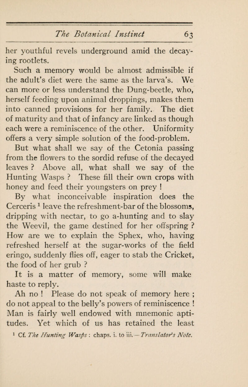her youthful revels underground amid the decay¬ ing rootlets. Such a memory would be almost admissible if the adult's diet were the same as the larva’s. We can more or less understand the Dung-beetle, who, herself feeding upon animal droppings, makes them into canned provisions for her family. The diet of maturity and that of infancy are linked as though each were a reminiscence of the other. Uniformity offers a very simple solution of the food-problem. But what shall we say of the Cetonia passing from the flowers to the sordid refuse of the decayed leaves ? Above all, what shall we say of the Hunting Wasps ? These fill their own crops with honey and feed their youngsters on prey ! By what inconceivable inspiration does the Cerceris ^ leave the refreshment-bar of the blossoms, dripping with nectar, to go a-hunting and to slay the Weevil, the game destined for her offspring ? How are we to explain the Sphex, who, having refreshed herself at the sugar-works of the field eringo, suddenly flies off, eager to stab the Cricket, the food of her grub ? It is a matter of memory, some will make haste to reply. Ah no ! Please do not speak of memory here ; do not appeal to the belly’s powers of reminiscence ! Man is fairly well endowed with mnemonic apti¬ tudes. Yet which of us has retained the least ^ Cf. The Hunting Wasps : chaps, i. to iii. — Translator's Note.
