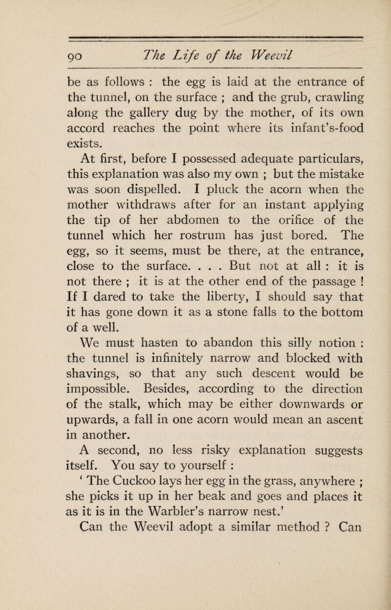 be as follows : the egg is laid at the entrance of the tunnel, on the surface ; and the grub, crawling along the gallery dug by the mother, of its own accord reaches the point where its infant’s-food exists. At first, before I possessed adequate particulars, this explanation was also my own ; but the mistake was soon dispelled. I pluck the acorn when the mother withdraws after for an instant applying the tip of her abdomen to the orifice of the tunnel which her rostrum has just bored. The egg, so it seems, must be there, at the entrance, close to the surface. . . . But not at all : it is not there ; it is at the other end of the passage ! If I dared to take the liberty, I should say that it has gone down it as a stone falls to the bottom of a well. We must hasten to abandon this silly notion : the tunnel is infinitely narrow and blocked with shavings, so that any such descent would be impossible. Besides, according to the direction of the stalk, which may be either downwards or upwards, a fall in one acorn would mean an ascent in another. A second, no less risky explanation suggests itself. You say to yourself : ‘ The Cuckoo lays her egg in the grass, anywhere ; she picks it up in her beak and goes and places it as it is in the Warbler’s narrow nest.’ Can the Weevil adopt a similar method ? Can