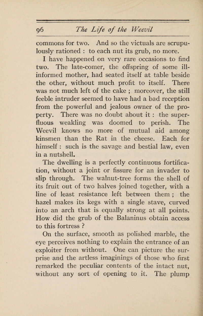 commons for two. And so the victuals are scrupu¬ lously rationed : to each nut its grub, no more. I have happened on very rare occasions to find two. The late-comer, the offspring of some ill- informed mother, had seated itself at table beside the other, without much profit to itself. There was not much left of the cake ; moreover, the still feeble intruder seemed to have had a bad reception from the powerful and jealous owner of the pro¬ perty. There was no doubt about it : the super¬ fluous weakling was doomed to perish. The Weevil knows no more of mutual aid among kinsmen than the Rat in the cheese. Each for himself : such is the savage and bestial law, even in a nutshell. The dwelling is a perfectly continuous fortifica¬ tion, without a joint or fissure for an invader to slip through. The walnut-tree forms the shell of its fruit out of two halves joined together, with a line of least resistance left between them ; the hazel makes its kegs with a single stave, curved into an arch that is equally strong at all points. How did the grub of the Balaninus obtain access to this fortress ? On the surface, smooth as polished marble, the eye perceives nothing to explain the entrance of an exploiter from without. One can picture the sur¬ prise and the artless imaginings of those who first remarked the peculiar contents of the intact nut, without any sort of opening to it. The plump