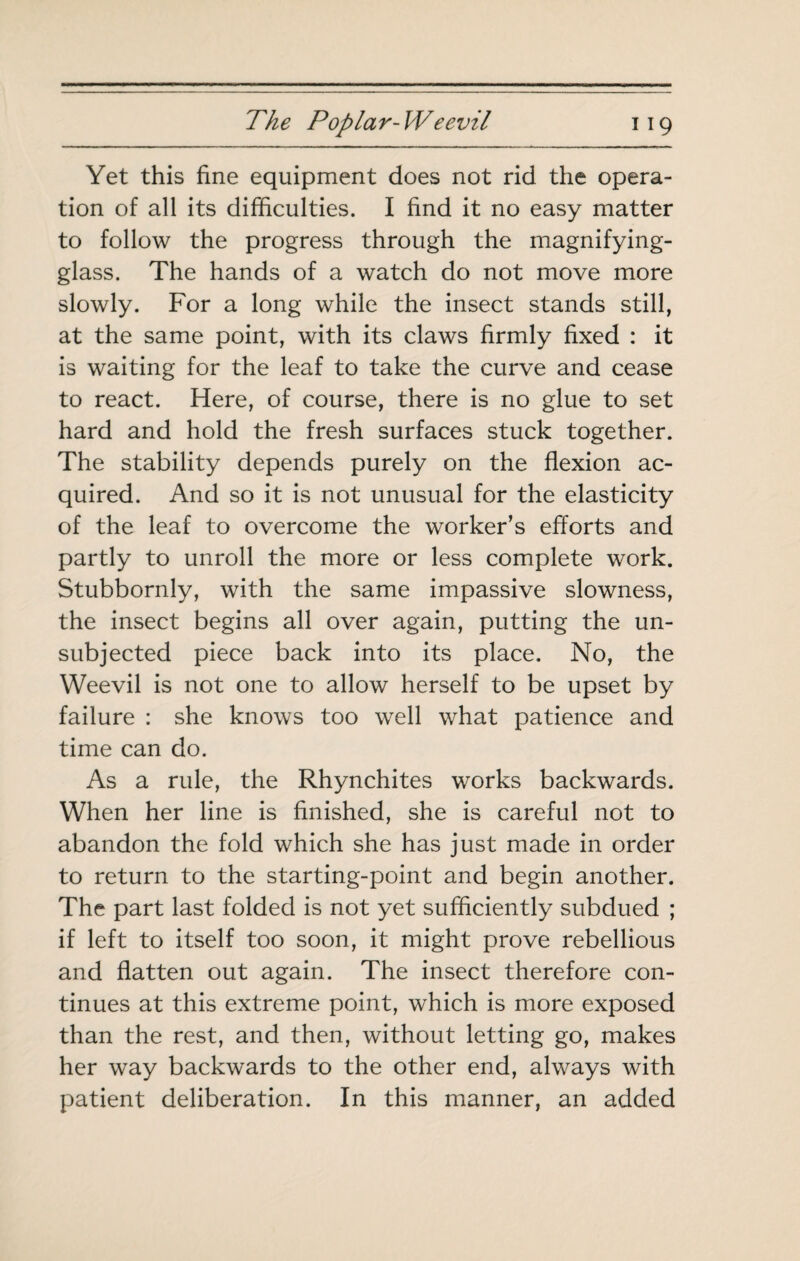 Yet this fine equipment does not rid the opera¬ tion of all its difficulties. I find it no easy matter to follow the progress through the magnifying- glass. The hands of a watch do not move more slowly. For a long while the insect stands still, at the same point, with its claws firmly fixed : it is waiting for the leaf to take the curve and cease to react. Here, of course, there is no glue to set hard and hold the fresh surfaces stuck together. The stability depends purely on the flexion ac¬ quired. And so it is not unusual for the elasticity of the leaf to overcome the worker’s efforts and partly to unroll the more or less complete work. Stubbornly, with the same impassive slowness, the insect begins all over again, putting the un¬ subjected piece back into its place. No, the Weevil is not one to allow herself to be upset by failure : she knows too well what patience and time can do. As a rule, the Rhynchites works backwards. When her line is finished, she is careful not to abandon the fold which she has just made in order to return to the starting-point and begin another. The part last folded is not yet sufficiently subdued ; if left to itself too soon, it might prove rebellious and flatten out again. The insect therefore con¬ tinues at this extreme point, which is more exposed than the rest, and then, without letting go, makes her way backwards to the other end, always with patient deliberation. In this manner, an added