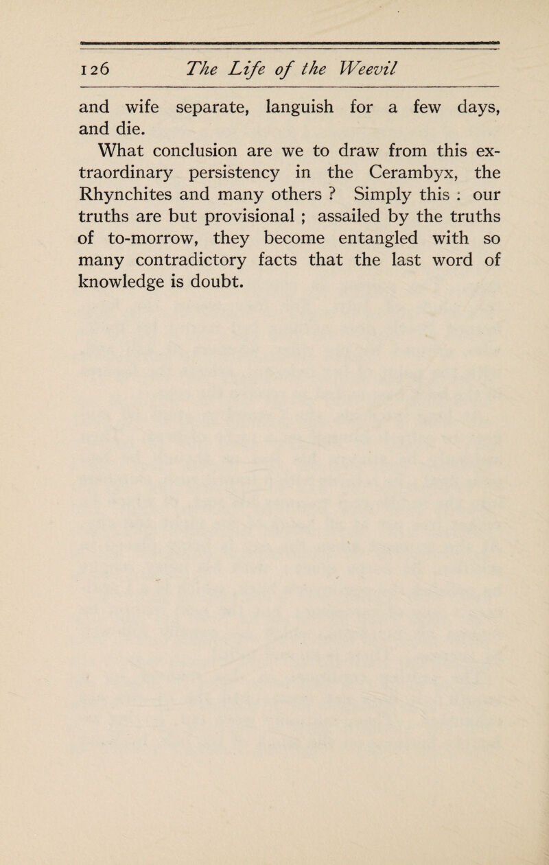 and wife separate, languish for a few days, and die. What conclusion are we to draw from this ex¬ traordinary persistency in the Cerambyx, the Rhynchites and many others ? Simply this : our truths are but provisional ; assailed by the truths of to-morrow, they become entangled with so many contradictory facts that the last word of knowledge is doubt.