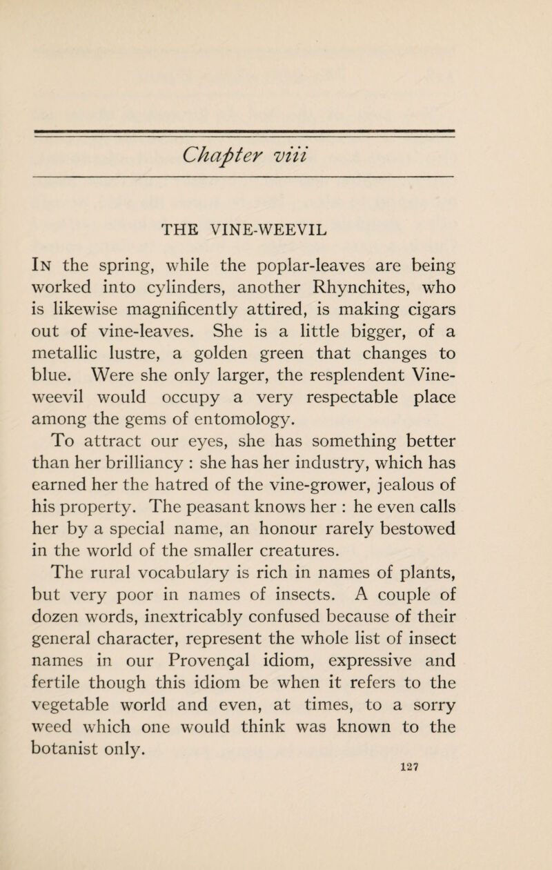 Chapter viii THE VINE-WEEVIL In the spring, while the poplar-leaves are being worked into cylinders, another Rhynchites, who is likewise magnificently attired, is making cigars out of vine-leaves. She is a little bigger, of a metallic lustre, a golden green that changes to blue. Were she only larger, the resplendent Vine- weevil would occupy a very respectable place among the gems of entomology. To attract our eyes, she has something better than her brilliancy : she has her industry, which has earned her the hatred of the vine-grower, jealous of his property. The peasant knows her : he even calls her by a special name, an honour rarely bestowed in the world of the smaller creatures. The rural vocabulary is rich in names of plants, but very poor in names of insects. A couple of dozen words, inextricably confused because of their general character, represent the whole list of insect names in our Provençal idiom, expressive and fertile though this idiom be when it refers to the vegetable world and even, at times, to a sorry weed which one would think was known to the botanist only.