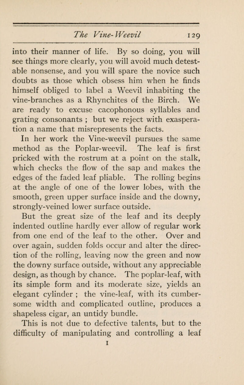 into their manner of life. By so doing, you will see things more clearly, you will avoid much detest¬ able nonsense, and you will spare the novice such doubts as those which obsess him when he finds himself obliged to label a Weevil inhabiting the vine-branches as a Rhynchites of the Birch. We are ready to excuse cacophonous syllables and grating consonants ; but we reject with exaspera¬ tion a name that misrepresents the facts. In her work the Vine-weevil pursues the same method as the Poplar-weevil. The leaf is first pricked with the rostrum at a point on the stalk, which checks the flow of the sap and makes the edges of the faded leaf pliable. The rolling begins at the angle of one of the lower lobes, with the smooth, green upper surface inside and the downy, strongly-veined lower surface outside. But the great size of the leaf and its deeply indented outline hardly ever allow of regular work from one end of the leaf to the other. Over and over again, sudden folds occur and alter the direc¬ tion of the rolling, leaving now the green and now the downy surface outside, without any appreciable design, as though by chance. The poplar-leaf, with its simple form and its moderate size, yields an elegant cylinder ; the vine-leaf, with its cumber¬ some width and complicated outline, produces a shapeless cigar, an untidy bundle. This is not due to defective talents, but to the difficulty of manipulating and controlling a leaf I